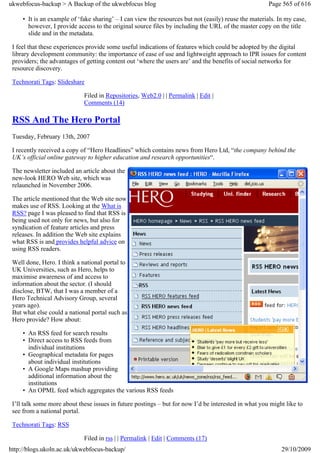 ukwebfocus-backup > A Backup of the ukwebfocus blog                                                    Page 565 of 616

     • It is an example of ‘fake sharing’ – I can view the resources but not (easily) reuse the materials. In my case,
       however, I provide access to the original source files by including the URL of the master copy on the title
       slide and in the metadata.

 I feel that these experiences provide some useful indications of features which could be adopted by the digital
 library development community: the importance of ease of use and lightweight approach to IPR issues for content
 providers; the advantages of getting content out ‘where the users are’ and the benefits of social networks for
 resource discovery.

 Technorati Tags: Slideshare

                             Filed in Repositories, Web2.0 | | Permalink | Edit |
                             Comments (14)

 RSS And The Hero Portal
 Tuesday, February 13th, 2007

 I recently received a copy of “Hero Headlines” which contains news from Hero Ltd, “the company behind the
 UK’s official online gateway to higher education and research opportunities“.

 The newsletter included an article about the
 new-look HERO Web site, which was
 relaunched in November 2006.

 The article mentioned that the Web site now
 makes use of RSS. Looking at the What is
 RSS? page I was pleased to find that RSS is
 being used not only for news, but also for
 syndication of feature articles and press
 releases. In addition the Web site explains
 what RSS is and provides helpful advice on
 using RSS readers.

 Well done, Hero. I think a national portal to
 UK Universities, such as Hero, helps to
 maximise awareness of and access to
 information about the sector. (I should
 disclose, BTW, that I was a member of a
 Hero Technical Advisory Group, several
 years ago).
 But what else could a national portal such as
 Hero provide? How about:

     • An RSS feed for search results
     • Direct access to RSS feeds from
       individual institutions
     • Geographical metadata for pages
       about individual institutions
     • A Google Maps mashup providing
       additional information about the
       institutions
     • An OPML feed which aggregates the various RSS feeds

 I’ll talk some more about these issues in future postings – but for now I’d be interested in what you might like to
 see from a national portal.

 Technorati Tags: RSS

                             Filed in rss | | Permalink | Edit | Comments (17)
http://blogs.ukoln.ac.uk/ukwebfocus-backup/                                                                 29/10/2009
 