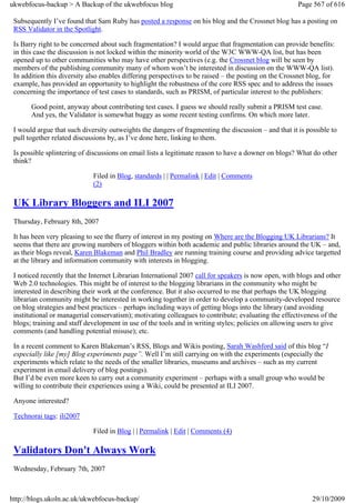 ukwebfocus-backup > A Backup of the ukwebfocus blog                                                   Page 567 of 616

 Subsequently I’ve found that Sam Ruby has posted a response on his blog and the Crossnet blog has a posting on
 RSS Validator in the Spotlight.

 Is Barry right to be concerned about such fragmentation? I would argue that fragmentation can provide benefits:
 in this case the discussion is not locked within the minority world of the W3C WWW-QA list, but has been
 opened up to other communities who may have other perspectives (e.g. the Crossnet blog will be seen by
 members of the publishing community many of whom won’t be interested in discussion on the WWW-QA list).
 In addition this diversity also enables differing perspectives to be raised – the posting on the Crossnet blog, for
 example, has provided an opportunity to highlight the robustness of the core RSS spec and to address the issues
 concerning the importance of test cases to standards, such as PRISM, of particular interest to the publishers:

       Good point, anyway about contributing test cases. I guess we should really submit a PRISM test case.
       And yes, the Validator is somewhat buggy as some recent testing confirms. On which more later.

 I would argue that such diversity outweights the dangers of fragmenting the discussion – and that it is possible to
 pull together related discussions by, as I’ve done here, linking to them.

 Is possible splintering of discussions on email lists a legitimate reason to have a downer on blogs? What do other
 think?

                             Filed in Blog, standards | | Permalink | Edit | Comments
                             (2)

 UK Library Bloggers and ILI 2007
 Thursday, February 8th, 2007

 It has been very pleasing to see the flurry of interest in my posting on Where are the Blogging UK Librarians? It
 seems that there are growing numbers of bloggers within both academic and public libraries around the UK – and,
 as their blogs reveal, Karen Blakeman and Phil Bradley are running training course and providing advice targetted
 at the library and information community with interests in blogging.

 I noticed recently that the Internet Librarian International 2007 call for speakers is now open, with blogs and other
 Web 2.0 technologies. This might be of interest to the blogging librarians in the community who might be
 interested in describing their work at the conference. But it also occurred to me that perhaps the UK blogging
 librarian community might be interested in working together in order to develop a community-developed resource
 on blog strategies and best practices – perhaps including ways of getting blogs into the library (and avoiding
 institutional or managerial conservatism); motivating colleagues to contribute; evaluating the effectiveness of the
 blogs; training and staff development in use of the tools and in writing styles; policies on allowing users to give
 comments (and handling potential misuse); etc.

 In a recent comment to Karen Blakeman’s RSS, Blogs and Wikis posting, Sarah Washford said of this blog “I
 especially like [my] Blog experiments page”. Well I’m still carrying on with the experiments (especially the
 experiments which relate to the needs of the smaller libraries, museums and archives – such as my current
 experiment in email delivery of blog postings).
 But I’d be even more keen to carry out a community experiment – perhaps with a small group who would be
 willing to contribute their experiences using a Wiki, could be presented at ILI 2007.

 Anyone interested?

 Technorai tags: ili2007

                             Filed in Blog | | Permalink | Edit | Comments (4)

 Validators Don't Always Work
 Wednesday, February 7th, 2007



http://blogs.ukoln.ac.uk/ukwebfocus-backup/                                                                29/10/2009
 