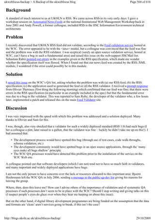 ukwebfocus-backup > A Backup of the ukwebfocus blog                                                       Page 568 of 616

 Background
 A standard of much interest to us at UKOLN is RSS. We came across RSS in its very early days: I gave a
 workshop session on Automated News Feeds at the national Institutional Web Management Workshop back in
 June 2001 and Andy Powell, a former colleague, included RSS is the JISC Information Environment technical
 architecture.

 Problem
 I recently discovered that UKOLN RSS feed did not validate, according to the Feed validation service hosted at
 the W3C. The error appeared to be with the <taxo> modul, but a colleague was convinced that the feed was fine
 and the problem was with the RSS validator. I was sceptical (surely an open source validation service, hosted at
 W3C, can’t have a bug in such a fundamental area) and raised this issue on the web-support JISCMail list.
 Sebastian Rahtz pointed out errors in the examples given in the RSS specification, which made me wonder
 whether the specification itself was flawed. When I found out that our news feed was created by the RSS::XML
 module, I wondered if the error could possibly be in this module.

 Solution
 I raised this issue on the W3C’s QA list, asking whether the problem was with (a) our RSS feed; (b) the RSS
 specification; (c) the application used to generated the feed or (d) the RSS validator. I received a prompt response
 from Olivier Thereaux (first thing the following morning) which confirmed that our feed was fine; that there were
 errors in the RSS specification (in particular in an example included in the spec) but that the fundamental error
 was due to a bug in the validator. This was reported to Sam Ruby, the developer of the validator who, a few hours
 later, implemented a patch and released this on the main Feed Validator site.

 Discussion
 I was very impressed with the speed with which this problem was addressed and a solution deployed. Many
 thanks to Olivier and Sam for this.

 I was, though, also very shocked that a validator for such a widely deployed standard (RSS 1.0) had such bugs (I
 bet a colleague a pint, later raised to a gallon, that the validator was fine – luckily he didn’t take me up on this!). I
 had assumed that:

     • The development process would have spotted this bug (through use of test cases, code walk-throughs,
       schema validation, etc.)
     • The development community would have spotted bugs in an open source applications, through the ‘many
       eyes make all bugs shallow’ principle.
     • The W3C QA processes would have detected this problem prior to the installation of the service on the
       W3C Web site.

 A colleague pointed out that software developers (which I am not) tend not to have so much faith in validators,
 and many important and widely deployed applications have bugs.

 I am not the only person to have concerns over the lack or resources allocated to this important area: Bjoern
 Hoehrmann left the W3C QA in July 2006, sending a message to the public-qa-dev list giving his reasons for
 leaving the group.

 Where, then, does this leave me? How can I advise others of the importance of validation and of systematic QA
 processes if such processes don’t seem to be in place with the W3C? Should I stop writing and giving talks on this
 (I suspect people’s eyes do glaze over when they hear me harping on about this issue).

 But on the other hand, if digital library development programmes are being funded on the assumption that the data
 and formats are ‘clean’ aren’t services going to break, if this isn’t the case?



http://blogs.ukoln.ac.uk/ukwebfocus-backup/                                                                     29/10/2009
 