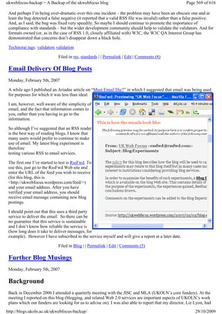 ukwebfocus-backup > A Backup of the ukwebfocus blog                                                   Page 569 of 616

 And perhaps I’m being over-dramatic over this one incident – the problem may have been an obscure one and at
 least the bug detected a false negative (it reported that a valid RSS file was invalid) rather than a false positive.
 And, as I said, the bug was fixed very speedily. So maybe I should continue to promote the importance of
 compliance with standards – but the wider development community should help to validate the validators. And for
 formats owned (or, as in the case of RSS 1.0, closely affiliated with) W3C, the W3C QA Interest Group has
 demonstrated that concerns don’t disappear down a black hole.

 Technorai tags: validators validation

                             Filed in rss, standards | | Permalink | Edit | Comments (8)

 Email Delivery Of Blog Posts
 Monday, February 5th, 2007

 A while ago I published an Ariadne article on “Must Email Die?” in which I suggested that email was being used
 for purposes for which it was less than ideal.

 I am, however, well aware of the simplicity of
 email, and the fact that information comes to
 you, rather than you having to go to the
 information.

 So although I’ve suggested that an RSS reader
 is the best way of reading blogs, I know that
 many users would prefer to continue to make
 use of email. My latest blog experiment is
 therefore
 testing various RSS to email services.

 The first one I’ve started to test is RssFwd. To
 use this, just go to the RssFwd Web site and
 enter the URL of the feed you wish to receive
 (for this blog, this is
 <http://ukwebfocus.wordpress.com/feed/>)
 and your email address. After you have
 verified your email address, you should
 receive email message containing new blog
 postings.

 I should point out that this uses a third party
 service to deliver the email. So there can be
 no guarantee that this service is sustainable
 and I don’t know how reliable the service is
 (how long does it take to deliver messages, for
 example). However I have subscribed to the service myself and will give a report at a later date.

                             Filed in Blog | | Permalink | Edit | Comments (5)

 Further Blog Musings
 Monday, February 5th, 2007

 Background
 Back in December 2006 I attended a quarterly meeting with the JISC and MLA (UKOLN’s core funders). At the
 meeting I reported on this blog (blogging, and related Web 2.0 services are important aspects of UKOLN’s work
 plans which our funders are looking for us to advise on). I was also able to report that my director, Liz Lyon, had
http://blogs.ukoln.ac.uk/ukwebfocus-backup/                                                                29/10/2009
 