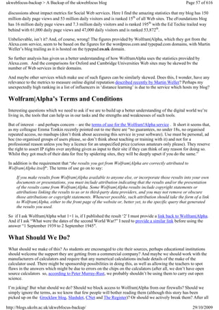 ukwebfocus-backup > A Backup of the ukwebfocus blog                                                     Page 57 of 616

 discussions about impact metrics for Social Web services. Here I find the amazing statistics that my blog has 150
 million daily page views and 53 million daily visitors and is ranked 15th of all Web sites. The eFoundations blog
 has 16 million daily page views and 7.3 million daily visitors and is ranked 195th with the Ed Techie trailed way
 behind with 61,000 daily page views and 47,000 daily visitors and is ranked 53,872th.

 Unbelievable, isn’t it? And, of course, wrong! The figures provided by Wolfram|Alpha, which they got from the
 Alexa.com service, seem to be based on the figures for the wordpress.com and typepad.com domains, with Martin
 Weller’s blog trailing as it is hosted on the typepad.co.uk domain.

 So further analysis has given us a better understanding of how WolframAlpha uses the statistics provided by
 Alexa.com. And the comparisons for Oxford and Cambridge Universities Web sites may be skewed bv the
 number of Web services in their domains.

 And maybe other services which make use of such figures can be similarly skewed. Does this, I wonder, have any
 relevance to the metrics to measure online digital reputation described recently by Martin Weller? Perhaps my
 unexpectedly high ranking in a list of influencers in ‘distance learning’ is due to the service which hosts my blog?

 Wolfram|Alpha’s Terms and Conditions
 Interesting questions which we need to ask if we are to build up a better understanding of the digital world we’re
 living in, the tools that can help us in our tasks and the strengths and weaknesses of such tools.

 But of interest – and perhaps concern – are the terms of use for the Wolfram!Alpha service . It short it seems that,
 as my colleague Emma Tonkin recently pointed out to me there are “no guarantees, no under 18s, no organised
 repeated access, no mashups (don’t think about accessing this service in your software). Use must be personal, ad
 hoc (no organised groups of users please, so don’t think about teaching or training with it) and not for a
 professional reason unless you buy a licence for an unspecified price (curious amateurs only please). They reserve
 the right to assert IP rights over anything given as input to their site if they can think of any reason for doing so.
 Whilst they got much of their data for free by spidering sites, they will be deeply upset if you do the same.”

 In addition is the requirement that “the results you get from Wolfram|Alpha are correctly attributed to
 Wolfram|Alpha itself“. The terms of use go on to say:

     If you make results from Wolfram|Alpha available to anyone else, or incorporate those results into your own
     documents or presentations, you must include attribution indicating that the results and/or the presentation
     of the results came from Wolfram|Alpha. Some Wolfram|Alpha results include copyright statements or
     attributions linking the results to us or to third-party data providers, and you may not remove or obscure
     those attributions or copyright statements. Whenever possible, such attribution should take the form of a link
     to Wolfram|Alpha, either to the front page of the website or, better yet, to the specific query that generated
     the results you used.

 So if I ask Wolfram|Alpha what 1+1 is, if I published the result ‘2′ I must provide a link back to Wolfram|Alpha.
 And if I ask “What were the dates of the second World War?” I need to provide a similar link before using the
 answer “1 September 1939 to 2 September 1945″.

 What Should We Do?
 What should we make of this? As students are encouraged to cite their sources, perhaps educational institutions
 should welcome the support they are getting from a commercial company? And maybe we should work with the
 manufacturers of calculators and require that any numerical calculations include details of the make of the
 calculator used. There might be sponsorship possibilities in doing this, as well as allowing the teachers to spot
 flaws in the answers which might be due to errors on the chips on the calculators (after all, we don’t have open
 source calculators so, according to Peter Murray-Rust, we probably shouldn’t be using them to carry out open
 science.

 I’m joking! But what should we do? Should we block access to Wolfram|Alpha from our firewalls? Should we
 simply ignore the terms, as we know that few people will bother reading them (although this story has been
 picked up on the Grocklaw blog, Slashdot, CNet and The Register)? Or should we actively break them? After all

http://blogs.ukoln.ac.uk/ukwebfocus-backup/                                                                 29/10/2009
 