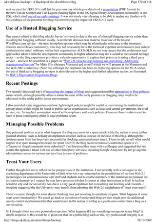 ukwebfocus-backup > A Backup of the ukwebfocus blog                                                    Page 570 of 616

 sent an email to UKOLN’s staff list the previous day which gave details of a presentation (PDF format) by
 Herbert Van de Sompel and Carl Lagoze (leading lights in the US digital library development community in the
 US), which cited one of my early postings. It was obviously very pleasing to be able to update our funders with
 this evidence of the potential for blogs for maximizing the impact of UKOLN’s work.

 Use of a Hosted Blogging Service
 One aspect related to this blog which I haven’t covered to date is the use of a hosted blogging service rather than
 installing the blogging software locally. A deliberate decision was made to make use of the hosted
 WordPress.com service – the need to explore options which may be of particular relevance to the museums,
 libraries and archives community, who may not necessarily have the technical expertise and resources (nor indeed
 motivation) to install software within their organisation. At UKOLN we are very aware that the preferences and
 approaches taken within the development community in higher education may not e suited to the cultural heritage
 sector – so the blog experiment provides a valuable opportunity to explore best practices in using a third party
 service – and will be described in a paper on “Web 2.0: How to stop thinking and start doing: Addressing
 organisational barriers” by Mike Ellis (Science Museum) and myself which we will present at the Museums and
 the Web 2007 conference. (Note that although the emphasis has been on exploring options for the MLA sector,
 the use of third party blogging services is also relevant to the higher and further education sectors, as illustrated
 by JISC’s Digitisation Programme Blog).

 Recent Postings
 I’ve recently discussed ways of measuring the impact of blogs and suggested possible approaches to blog policies:
 issues which, although possibly alien in nature to some of the early pioneers in blogging, may need to be
 addressed in the wider public sector environment.

 I also provided some suggestions on how lightweight policies might be useful in overcoming the institutional
 conservatism which might be found in public sector organisations such as local and central government, the civil
 service, etc. An implicit assumption was of self-compliance with such policies. However there is also a need to
 have in place contingency plans in case problems occur.

 Managing Possible Problems
 One potential problem area is what happens if a blog succumbs to a spam attack while the author is away (either
 planned absence, such as holiday on unplanned absence such as illness). In the case of this blog, although the
 Askimet spam filter has been very successful in blocking automated spam attach, I have to ask myself what would
 happen if a) spam managed to evade the spam filter; b) the blog received manually-submitted spam or c)
 offensive or illegal comments were submitted? I’ve discussed this issue with a colleague and suggested that we
 extend the approach taken with use of other third party services (including Google Analytics) by me giving him
 administrator access to various services I see in case of problems.

 Trust Your Users
 Further thought led me to reflect on the perspectives of the institution. I met recently with a colleague in the
 marketing department at the University of Bath who was very interested in the possibilities of various Web 2.0
 technologies for communications with staff and students and to enable members of the institution to promote the
 institution themselves I suspect he may have an easier job that his peers at other institutions as Bath is such as
 beautiful city and the university does have a very good reputation for its teaching and learning and research. I
 therefore suggested the the University may benefit from adopting the Web 2.0 catchphrase of “trust your users”.

 There’s a need, though, for some deeper thinking than just resorting to simplistic slogans. What happens if some
 users aren’t trustworthy? We could go back to the notion of moderated blogs (which might provide additional
 quality control mechanisms) but this would result in the notion of a blog as a publication rather than a blog as a
 conversation.

 So I thought about my own personal perspective. What happens if I say something outrageous in my blog? A
 simple response to this would be to point out that on a public blog such as this, my professional integrity is at
http://blogs.ukoln.ac.uk/ukwebfocus-backup/                                                                 29/10/2009
 
