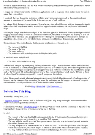 ukwebfocus-backup > A Backup of the ukwebfocus blog                                                    Page 572 of 616

 culture on free information!) – and the Web became less exciting and content management systems made it more
 difficult to create content (joke?).

 I suspect we will encounter similar problems as applications, such as blogs and wikis, make it easier for users to
 create their own content.

 I also think there’s a danger that institutions will take a very conservative approach to the provision of such
 services, in order to avoid (or, more likely, defer) a recurrence of such problems.

 My take on this is that experienced bloggers (those who have internalised blogging policies, for example) should
 seek to share their experiences in order to provide a supportive environment for the provision of institutional
 blogs.

 Paul is right, though, to warn of the dangers of too formal an approach. And I think that a top-down provision of
 blogging policies is likely to result in a conservative approach, which fails to recognise the diversity of uses for
 blogs and stifles individual (and group) creativity. I’ve been given one example in which a senior manager has
 argued that a blog could not be provided within a library as it would infringe data protection legislation.

 On revisiting my blog policy I realise that there are a small number of elements to it:

     •   The purpose of the blog
     •   The scope of the blog
     •   The target audience
     •   The procedures which can help ensure the blog fulfils its goals

 In addition I would probably add:

     • The ethics associated with the blog

 So rather than a single, top-down policy covering institutional blogs, I wonder whether a better approach would
 be for an institutions to identify the key principles which need to be addressed, and devolve the responsibilities for
 policies which encompass such principles to an appropriate level within the institution: this would enable groups
 such as the University PR and marketing team to have their own set of policies which may be different to those
 developed by different departments and by research groups and for students.

 Might this approach provide a balance between the concerns of the individualist approach of early generation of
 bloggers and the concerns of the institution? Or would the institutions and the bloggers be happier if everyone
 made use of an externally-hosted service? It’s then somebody else’s problem.

                              Filed in Blog | | Permalink | Edit | Comments (1)

 Policies For This Blog
 Wednesday, January 31st, 2007

 I suggested recently that there’s a need to define the role(s) of a blog if any meaningful measurements of the
 effectiveness of a blog are to be carried out.

 I’ve therefore published a Blog Policy page on this blog’s Web site which includes a summary of the aims of the
 blog together with descriptions of policies covering use of the blog.

 In brief:

     • The contents of the blog should address issues related to the Web, including Web standards, innovative
       Web developments and best practices in providing Web services.
     • The blog will also provide a test bed for experiments and for testing new services and provide access to
       discussions about the experiment.
     • The blog will provide an opportunity for me to ‘think out loud“: i.e. describe speculative ideas, thoughts
       which may occur to me, etc. which may be of interest to others or for which I would welcome feedback.
     • The blog will seek to both disseminate information and encourage discussion and debate.

http://blogs.ukoln.ac.uk/ukwebfocus-backup/                                                                 29/10/2009
 