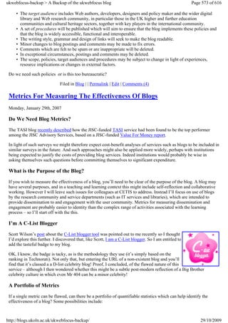 ukwebfocus-backup > A Backup of the ukwebfocus blog                                                     Page 573 of 616

     • The target audience includes Web authors, developers, designers and policy maker and the wider digital
       library and Web research community, in particular those in the UK higher and further education
       communities and cultural heritage sectors, together with key players in the international community.
     • A set of procedures will be published which will aim to ensure that the blog implements these policies and
       that the blog is widely accessible, functional and interoperable.
     • The writing style, grammar and design of links will seek to make the blog readable.
     • Minor changes to blog postings and comments may be made to fix errors.
     • Comments which are felt to be spam or are inappropriate will be deleted.
     • In exceptional circumstances, postings and comments may be deleted.
     • The scope, policies, target audiences and procedures may be subject to change in light of experiences,
       resource implications or changes in external factors.

 Do we need such policies or is this too bureaucratic?

                              Filed in Blog | | Permalink | Edit | Comments (4)

 Metrics For Measuring The Effectiveness Of Blogs
 Monday, January 29th, 2007

 Do We Need Blog Metrics?
 The TASI blog recently described how the JISC-funded TASI service had been found to be the top performer
 among the JISC Advisory Services, based on a JISC-funded Value For Money report.

 In light of such surveys we might therefore expect cost-benefit analyses of services such as blogs to be included in
 similar surveys in the future. And such approaches might also be applied more widely, perhaps with institutions
 being expected to justify the costs of providing blog services. Indeed institutions would probably be wise in
 asking themselves such questions before committing themselves to significant expenditure.

 What is the Purpose of the Blog?
 If you wish to measure the effectiveness of a blog, you’ll need to be clear of the purpose of the blog. A blog may
 have several purposes, and in a teaching and learning context this might include self-reflection and collaborative
 working. However I will leave such issues for colleagues at CETIS to address. Instead I’ll focus on use of blogs
 by the research community and service departments (such as IT services and libraries), which are intended to
 provide dissemination to and engagement with the user community. Metrics for measuring dissemination and
 engagement are probably easier to identity than the complex range of activities associated with the learning
 process – so I’ll start off with the this.

 I’m A C-List Blogger
 Scott Wilson’s post about the C-List blogger tool was pointed out to me recently so I thought
 I’d explore this further. I discovered that, like Scott, I am a C-List blogger. So I am entitled to
 add the tasteful badge to my blog.

 OK, I know, the badge is tacky, as is the methodology they use (it’s simply based on the
 ranking in Technorati). Not only that, but entering the URL of a non-existent blog and you’ll
 find that it’s classed a a D-list celebrity blog! Proof, I concluded, of the flawed nature of this
 service – although I then wondered whether this might be a subtle post-modern reflection of a Big Brother
 celebrity culture in which even Mr 404 can be a minor celebrity!

 A Portfolio of Metrics
 If a single metric can be flawed, can there be a portfolio of quantifiable statistics which can help identify the
 effectiveness of a blog? Some possibilities include:



http://blogs.ukoln.ac.uk/ukwebfocus-backup/                                                                  29/10/2009
 