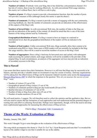 ukwebfocus-backup > A Backup of the ukwebfocus blog                                                          Page 574 of 616

         Numbers of visitors: If nobody visits your blog, then it has failed has a dissemination channel. If it
         has lots of visitors, then it may be working effectively. As with conventional Web usage statistics,
         this metric isn’t without flaws, but it will have a role to play.

         Numbers of posts: If a blog is meant to provide a dissemination function, then the number of posts
         will provide a measure of this (although clearly this metric is open be abuse!)

         Numbers of comments: If a blog is meant to provide a means of engaging with the user community,
         receiving feedback, etc. then the number of comments can provide an indication of the effectiveness
         of this aspects of the blog’s role.

         Numbers of inward links: As with conventional Web sites, the number of links to the blog can
         provide an indication of the quality of the content. (It should be noted that this is one of the main
         features of the rating scheme used by Technorati).

         Geographical distribution of users: If a blog is meant to have an impact at a national or
         international level, then the geographical distribution of the readers will be an indicator to be
         recorded.

         Numbers of feed readers: Unlike conventional Web sites, blogs normally allow their content to be
         syndicated using RSS or Atom. Since users of RSS readers will not normally be included in the blog
         site usage statistics, then will be a need to record the numbers of access to the blog’s feed.

         Numbers of aggregators: Since a blog’s feed may be harvested once and cached, with subsequent
         reads accessing the cached content, such usage statistics will not be available to the provider of the
         original blog. In such circumstances, an analysis of the aggregator services may provide an indication
         of secondary accesses to the blog.

 This is Flawed!
 I am aware that these metrics have their limitations. However it is still true that blogs may be successful or be
 failures, and may provide a valuable return on investment or may be a waste of money. And may organisations
 will be asking how the effectiveness of blogs can be measured. Indeed I recently came across the International
 Museum Blog Survey 2007 in which the responses to the question “How do you measure the success of your
 blog?” were:

     •   Number of visitors (33 out of 54)
     •   Geographical spread of blog visitors (15 out of 54)
     •   Numbers of comments posted to blog per day/week/month (20 out of 54)
     •   Quality/relevance of comments (27 out of 54)
     •   Number of links to blog from other sites (25 out of 54)
     •   Number of media mentions (10 out of 54)

 We will need metrics, I suggest. We will therefore need to collect the statistics and the qualitative data. But we
 will also need to ensure that the limitations of such approaches and well-understood and the potential dangers of
 wasting time and effort in collecting flawed data. Perhaps most importantly, though, will be the need to develop
 more sophisticated approaches for measuring the effectiveness of blog services.

                               Filed in Blog | | Permalink | Edit | Comments (2)

 Theme of the Week: Evaluation of Blogs
 Monday, January 29th, 2007

 This week I thought I’d give some thoughts on the evaluation of the effectiveness of blogs .

 The song which accompanies this theme is “Push To Test” by J. Scott Bergman (and note that I’ve tweaked the
 layout of the sidebar widget to one that it suitable for use in the sidebar.


http://blogs.ukoln.ac.uk/ukwebfocus-backup/                                                                      29/10/2009
 