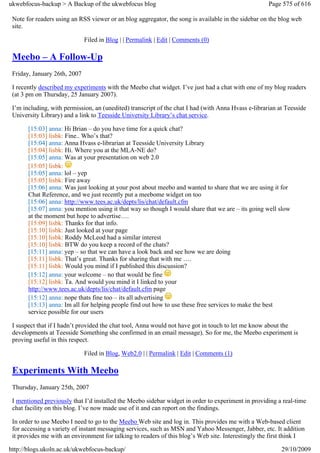ukwebfocus-backup > A Backup of the ukwebfocus blog                                                  Page 575 of 616

 Note for readers using an RSS viewer or an blog aggregator, the song is available in the sidebar on the blog web
 site.

                              Filed in Blog | | Permalink | Edit | Comments (0)

 Meebo – A Follow-Up
 Friday, January 26th, 2007

 I recently described my experiments with the Meebo chat widget. I’ve just had a chat with one of my blog readers
 (at 3 pm on Thursday, 25 January 2007).

 I’m including, with permission, an (unedited) transcript of the chat I had (with Anna Hvass e-librarian at Teesside
 University Library) and a link to Teesside University Library’s chat service.

       [15:03] anna: Hi Brian – do you have time for a quick chat?
       [15:03] lisbk: Fine.. Who’s that?
       [15:04] anna: Anna Hvass e-librarian at Teesside University Library
       [15:04] lisbk: Hi. Where you at the MLA-NE do?
       [15:05] anna: Was at your presentation on web 2.0
       [15:05] lisbk:
       [15:05] anna: lol – yep
       [15:05] lisbk: Fire away
       [15:06] anna: Was just looking at your post about meebo and wanted to share that we are using it for
       Chat Reference, and we just recently put a meebome widget on too
       [15:06] anna: http://www.tees.ac.uk/depts/lis/chat/default.cfm
       [15:07] anna: you mention using it that way so though I would share that we are – its going well slow
       at the moment but hope to advertise….
       [15:09] lisbk: Thanks for that info.
       [15:10] lisbk: Just looked at your page
       [15:10] lisbk: Roddy McLeod had a similar interest
       [15:10] lisbk: BTW do you keep a record of the chats?
       [15:11] anna: yep – so that we can have a look back and see how we are doing
       [15:11] lisbk: That’s great. Thanks for sharing that with me ….
       [15:11] lisbk: Would you mind if I published this discussion?
       [15:12] anna: your welcome – no that would be fine
       [15:12] lisbk: Ta. And would you mind it I linked to your
       http://www.tees.ac.uk/depts/lis/chat/default.cfm page
       [15:12] anna: nope thats fine too – its all advertising
       [15:13] anna: Im all for helping people find out how to use these free services to make the best
       service possible for our users

 I suspect that if I hadn’t provided the chat tool, Anna would not have got in touch to let me know about the
 developments at Teesside Something she confirmed in an email message). So for me, the Meebo experiment is
 proving useful in this respect.

                              Filed in Blog, Web2.0 | | Permalink | Edit | Comments (1)

 Experiments With Meebo
 Thursday, January 25th, 2007

 I mentioned previously that I’d installed the Meebo sidebar widget in order to experiment in providing a real-time
 chat facility on this blog. I’ve now made use of it and can report on the findings.

 In order to use Meebo I need to go to the Meebo Web site and log in. This provides me with a Web-based client
 for accessing a variety of instant messaging services, such as MSN and Yahoo Messenger, Jabber, etc. It addition
 it provides me with an environment for talking to readers of this blog’s Web site. Interestingly the first think I

http://blogs.ukoln.ac.uk/ukwebfocus-backup/                                                               29/10/2009
 