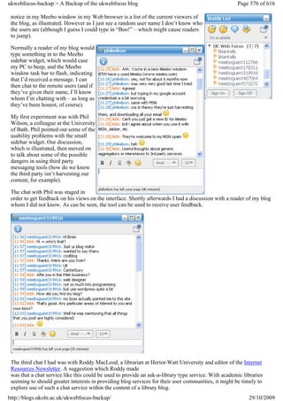 ukwebfocus-backup > A Backup of the ukwebfocus blog                                                   Page 576 of 616

 notice in my Meebo window in my Web browser is a list of the current viewers of
 the blog, as illustrated. However as I just see a random user name I don’t know who
 the users are (although I guess I could type in “Boo!” – which might cause readers
 to jump).

 Normally a reader of my blog would
 type something in to the Meebo
 sidebar widget, which would case
 my PC to beep, and the Meebo
 window task bar to flash, indicating
 that I’d received a message. I can
 then chat to the remote users (and if
 they’ve given their name, I’ll know
 whom I’m chatting with – as long as
 they’ve been honest, of course).

 My first experiment was with Phil
 Wilson, a colleague at the University
 of Bath. Phil pointed out some of the
 usability problems with the small
 sidebar widget. Our discussion,
 which is illustrated, then moved on
 to talk about some of the possible
 dangers in using third party
 messaging tools (how do we know
 the third party isn’t harvesting our
 content, for example).

 The chat with Phil was staged in
 order to get feedback on his views on the interface. Shortly afterwards I had a discussion with a reader of my blog
 whom I did not know. As can be seen, the tool can be used to receive user feedback.




 The third chat I had was with Roddy MacLeod, a librarian at Heriot-Watt University and editor of the Internet
 Resources Newsletter. A suggestion which Roddy made
 was that a chat service like this could be used to provide an ask-a-library type service. With academic libraries
 seeming to should greater interests in providing blog services for their user communities, it might be timely to
 explore use of such a chat service within the content of a library blog.
http://blogs.ukoln.ac.uk/ukwebfocus-backup/                                                                29/10/2009
 