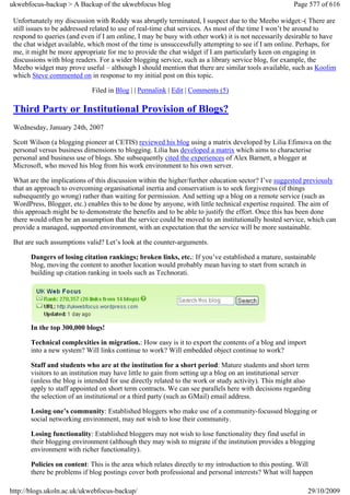 ukwebfocus-backup > A Backup of the ukwebfocus blog                                                  Page 577 of 616

 Unfortunately my discussion with Roddy was abruptly terminated, I suspect due to the Meebo widget:-( There are
 still issues to be addressed related to use of real-time chat services. As most of the time I won’t be around to
 respond to queries (and even if I am online, I may be busy with other work) it is not necessarily desirable to have
 the chat widget available, which most of the time is unsuccessfully attempting to see if I am online. Perhaps, for
 me, it might be more appropriate for me to provide the chat widget if I am particularly keen on engaging in
 discussions with blog readers. For a wider blogging service, such as a library service blog, for example, the
 Meebo widget may prove useful – although I should mention that there are similar tools available, such as Koolim
 which Steve commented on in response to my initial post on this topic.

                             Filed in Blog | | Permalink | Edit | Comments (5)

 Third Party or Institutional Provision of Blogs?
 Wednesday, January 24th, 2007

 Scott Wilson (a blogging pioneer at CETIS) reviewed his blog using a matrix developed by Lilia Efimova on the
 personal versus business dimensions to blogging. Lilia has developed a matrix which aims to characterise
 personal and business use of blogs. She subsequently cited the experiences of Alex Barnett, a blogger at
 Microsoft, who moved his blog from his work environment to his own server.

 What are the implications of this discussion within the higher/further education sector? I’ve suggested previously
 that an approach to overcoming organisational inertia and conservatism is to seek forgiveness (if things
 subsequently go wrong) rather than waiting for permission. And setting up a blog on a remote service (such as
 WordPress, Blogger, etc.) enables this to be done by anyone, with little technical expertise required. The aim of
 this approach might be to demonstrate the benefits and to be able to justify the effort. Once this has been done
 there would often be an assumption that the service could be moved to an institutionally hosted service, which can
 provide a managed, supported environment, with an expectation that the service will be more sustainable.

 But are such assumptions valid? Let’s look at the counter-arguments.

       Dangers of losing citation rankings; broken links, etc.: If you’ve established a mature, sustainable
       blog, moving the content to another location would probably mean having to start from scratch in
       building up citation ranking in tools such as Technorati.




       In the top 300,000 blogs!

       Technical complexities in migration.: How easy is it to export the contents of a blog and import
       into a new system? Will links continue to work? Will embedded object continue to work?

       Staff and students who are at the institution for a short period: Mature students and short term
       visitors to an institution may have little to gain from setting up a blog on an institutional server
       (unless the blog is intended for use directly related to the work or study activity). This might also
       apply to staff appointed on short term contracts. We can see parallels here with decisions regarding
       the selection of an institutional or a third party (such as GMail) email address.

       Losing one’s community: Established bloggers who make use of a community-focussed blogging or
       social networking environment, may not wish to lose their community.

       Losing functionality: Established bloggers may not wish to lose functionality they find useful in
       their blogging environment (although they may wish to migrate if the institution provides a blogging
       environment with richer functionality).

       Policies on content: This is the area which relates directly to my introduction to this posting. Will
       there be problems if blog postings cover both professional and personal interests? What will happen

http://blogs.ukoln.ac.uk/ukwebfocus-backup/                                                               29/10/2009
 