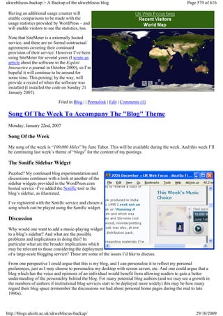 ukwebfocus-backup > A Backup of the ukwebfocus blog                                                Page 579 of 616

 Having an additional usage counter will
 enable comparisons to be made with the
 usage statistics provided by WordPress – and
 will enable visitors to see the statistics, too.

 Note that SiteMeter is a externally hosted
 service, and there are no formal contractual
 agreements covering their continued
 provision of their service. However I’ve been
 using SiteMeter for several years (I wrote an
 article about the software in the Exploit
 Interactive e-journal in October 2000), so I’m
 hopeful it will continue to be around for
 some time. This posting, by the way, will
 provide a record of when the software was
 installed (I installed the code on Sunday 21
 January 2007).

                              Filed in Blog | | Permalink | Edit | Comments (1)

 Song Of The Week To Accompany The "Blog" Theme
 Monday, January 22nd, 2007

 Song Of the Week
 My song of the week is “100,000 Miles” by June Tabor. This will be available during the week. And this week I’ll
 be continuing last week’s theme of “blogs” for the content of my postings.

 The Sonific Sidebar Widget
 Puzzled? My continued blog experimentation and
 discussions continues with a look at another of the
 sidebar widgets provided in the WordPress.com
 hosted service -I’ve added the Sonific tool to the
 blog’s sidebar, as illustrated.

 I’ve registered with the Sonific service and chosen a
 song which can be played using the Sonific widget.

 Discussion
 Why would one want to add a music-playing widget
 to a blog’s sidebar? And what are the possible
 problems and implications in doing this? In
 particular what are the broader implications which
 may be relevant to those considering the deployment
 of a large-scale blogging service? These are some of the issues I’d like to discuss.

 From one perspective I could argue that this is my blog, and I can personalise it to reflect my personal
 preferences, just as I may choose to personalise my desktop with screen savers, etc. And one could argue that a
 blog which has the voice and opinions of an individual would benefit from allowing readers to gain a better
 understanding of the personaility behind the blog. For many potential blog authors (and we may see a growth in
 the numbers of authors if institutional blog services start to be deployed more widely) this may be how many
 regard their blog space (remember the discussions we had about personal home pages during the mid to late
 1990s).



http://blogs.ukoln.ac.uk/ukwebfocus-backup/                                                             29/10/2009
 