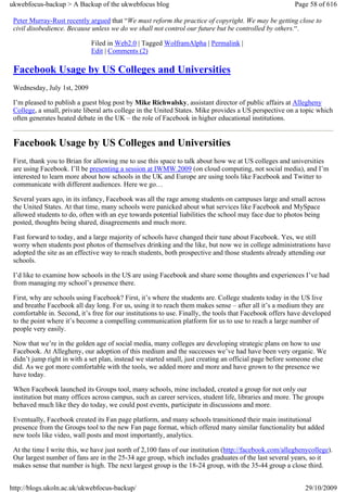 ukwebfocus-backup > A Backup of the ukwebfocus blog                                                     Page 58 of 616

 Peter Murray-Rust recently argued that “We must reform the practice of copyright. We may be getting close to
 civil disobedience. Because unless we do we shall not control our future but be controlled by others.“.

                             Filed in Web2.0 | Tagged WolframAlpha | Permalink |
                             Edit | Comments (2)

 Facebook Usage by US Colleges and Universities
 Wednesday, July 1st, 2009

 I’m pleased to publish a guest blog post by Mike Richwalsky, assistant director of public affairs at Allegheny
 College, a small, private liberal arts college in the United States. Mike provides a US perspective on a topic which
 often generates heated debate in the UK – the role of Facebook in higher educational institutions.


 Facebook Usage by US Colleges and Universities
 First, thank you to Brian for allowing me to use this space to talk about how we at US colleges and universities
 are using Facebook. I’ll be presenting a session at IWMW 2009 (on cloud computing, not social media), and I’m
 interested to learn more about how schools in the UK and Europe are using tools like Facebook and Twitter to
 communicate with different audiences. Here we go…

 Several years ago, in its infancy, Facebook was all the rage among students on campuses large and small across
 the United States. At that time, many schools were panicked about what services like Facebook and MySpace
 allowed students to do, often with an eye towards potential liabilities the school may face due to photos being
 posted, thoughts being shared, disagreements and much more.

 Fast forward to today, and a large majority of schools have changed their tune about Facebook. Yes, we still
 worry when students post photos of themselves drinking and the like, but now we in college administrations have
 adopted the site as an effective way to reach students, both prospective and those students already attending our
 schools.

 I’d like to examine how schools in the US are using Facebook and share some thoughts and experiences I’ve had
 from managing my school’s presence there.

 First, why are schools using Facebook? First, it’s where the students are. College students today in the US live
 and breathe Facebook all day long. For us, using it to reach them makes sense – after all it’s a medium they are
 comfortable in. Second, it’s free for our institutions to use. Finally, the tools that Facebook offers have developed
 to the point where it’s become a compelling communication platform for us to use to reach a large number of
 people very easily.

 Now that we’re in the golden age of social media, many colleges are developing strategic plans on how to use
 Facebook. At Allegheny, our adoption of this medium and the successes we’ve had have been very organic. We
 didn’t jump right in with a set plan, instead we started small, just creating an official page before someone else
 did. As we got more comfortable with the tools, we added more and more and have grown to the presence we
 have today.

 When Facebook launched its Groups tool, many schools, mine included, created a group for not only our
 institution but many offices across campus, such as career services, student life, libraries and more. The groups
 behaved much like they do today, we could post events, participate in discussions and more.

 Eventually, Facebook created its Fan page platform, and many schools transitioned their main institutional
 presence from the Groups tool to the new Fan page format, which offered many similar functionality but added
 new tools like video, wall posts and most importantly, analytics.

 At the time I write this, we have just north of 2,100 fans of our institution (http://facebook.com/alleghenycollege).
 Our largest number of fans are in the 25-34 age group, which includes graduates of the last several years, so it
 makes sense that number is high. The next largest group is the 18-24 group, with the 35-44 group a close third.


http://blogs.ukoln.ac.uk/ukwebfocus-backup/                                                                 29/10/2009
 