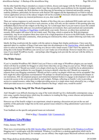 ukwebfocus-backup > A Backup of the ukwebfocus blog                                                    Page 580 of 616

 On the other hand this blog is intended as a means to inform, discuss and engage with the Web development
 community. The deployment of widgets which I may like can possibly cause problems for the intended audience
 of the blog. For example, the Web interface to the blog may be becoming too cluttered and possibly causing
 usability problems, particularly for browsers with flawed CSS support and the dependencies on Flash to deliver
 various application services in the sidecar widgets will not be available to browsers which do not support Flash.
 And who am I to impose my musical preferences on you, dear reader

 There are various responses to such concerns. Readers of this blog who use a dedicated RSS reader and view the
 blog in an aggregated blog will not have such concerns, as they will only see the contents of this posting (plus any
 embedded objects) but not the widgets on the blog site. So I could argue that if you just want to access the content
 or the blog, and possibly add your own preferred application environment, then a personalised and customisable
 RSS reader such as Netvibes or PageFlakes would satisfy your needs. However, as others have pointed out
 recently, RSS readers still seem to be not widely used. This blog, which is aimed at the Web development
 community, may be an exception (there does seem to be a high proportion of access to the RSS feeds). However
 even which such a specialist community, when posting are referenced by others, readers following such links will
 arrive at the blog Web site.

 Ideally the blog would provide the readers with the option to change their display preferences. I have seen this
 approach taken in a number of blogs (I had some input into developments to the Auricle blog, which enable PDA
 users to select an interface suitable for viewing on a device with a small screen). I don’t have the options for
 doing this in the hosted WordPress.com service as I can’t make use of JavaScript. However maybe this is a non-
 issue if you install WordPress locally – and perhaps other blogging tools provide the end user with the ability to
 change their display?

 The Wider Issues
 If you’ve installed WordPress MU (Multi-User) you’ll have a wide range of WordPress plugins you can install,
 which will then be available for bloggers to select from when they set up a blog on your service. Which widgets
 should you provide? Should you install every plugin which may be available (or would this be an administrative
 nightmare and cause problems for your bloggers in trying to identify what they do)? Should you respond to
 requests from your blogging community? Should you have a policy on plugins which may not be acceptable? But
 how might this affect legitimate exerimentation? Or perhaps we should encourage our community(developers in
 our institutions, JISC development projects and related development bodies) to engage in development work and
 we provide access to the services provided by such widgets. Perhaps, reflecting on Sonific’s role in providing
 access to a sound resource, rather than a widget providing access to a single music track selected by me, a widget
 which provided access to a variety of Podcasts related to the blogs’ subject area, would be useful?

 Returning To My Song Of The Week Experiment
 And I thought it was difficult choosing my song of the week (should I go for a fashionable contemporary song, a
 retro song, a gentle classical piece which may be conducive to reading the blog, a more obscure and pretentious
 piece – or perhaps something I like!).

 However use of the Sonific widget is an experiment, aimed at opening a discussion not just on the use and
 usability of this particular widget but on the more general issues related to a blog administrator’s provision of
 widget tools.

 Your feedback on the specific and general issues are welcomed.

                              Filed in Blog | | Permalink | Edit | Comments (6)

 Windows LiveWriter
 Friday, January 19th, 2007

 There was a recent posting on the JISC Involve Blog which commented favourably on the Windows LiveWriter
 blogging tool. I would agree with this sentiment. Windows LiverWriter is a desktop application which can be
 used to compose blog posting (if, for example, you are offline). One might expect Microsoft software such as this

http://blogs.ukoln.ac.uk/ukwebfocus-backup/                                                                 29/10/2009
 