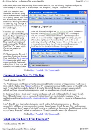 ukwebfocus-backup > A Backup of the ukwebfocus blog                                                   Page 581 of 616

 to be usable only with a Microsoft blog. However this is not the case, and it is very simple to configure the
 software to post to blogs such as WordPress (as I am doing here), Blogger, LiveJournal, etc.

 Such tools sometimes have
 limitations, such as not being
 able to make use of the complete
 set of posting options. I’ve found
 that Windows LiveWriter allows
 me to select the categories I have
 set up for my blog, although it
 doesn’t seem to allow me to do
 this with Blogger.

 Some time ago I looked at a
 couple of other desktop blogging
 tools, but they were restricted to
 posting to a single blogging
 application. As I have multiple
 blogs on different platforms I
 need something like Windows
 LiveWriter. I’m happy with it.
 Can anyone suggest any
 alternatives?

 PS After composing this post, I
 remembered that some time ago
 I had installed the Performancing
 Firefox extension which seems
 to provide similar functionality
 to LiveWriter. I’ll try it out and
 report back on my experiences.

                             Filed in Blog | | Permalink | Edit | Comments (3)

 Comment Spam Sent To This Blog
 Thursday, January 18th, 2007

 The Wordpress.com com blogger service has an automated filter for spam sent to blog comments. I’ve looked at
 the records for the first time. Akismet has blocked 271 spam comments since the blog was set up (about 11 weeks
 ago). I’ve checked the records for the last 15 days (after this period, the spam comments are automatically
 deleted) and found only one legitimate comment which was treated as spam (which I’ve restored).

 So thank you, Askimet – this is a very valuable tool. I guess such tools will be needed for all blogs with well-
 know APIs and which are open to comments. Note that the sofwtare can be installed on a range of blog
 applications, and there is a discount for education institutions (although it might be expensive for large numbers
 of blogs).

 I don’t think I’ll have time to check through the records looking for legitimate comments, so I think the
 responsibility will be on anyone commenting, to ensure the posting gets through the spam filter – and to contact
 me if the comment doesn’t appear. (Note that if you give an email address, the comment should be posted straight
 away, whereas if you don’t include an email address, I’ll need to manually approve the submission).

                             Filed in Blog | | Permalink | Edit | Comments (2)

 What Can We Learn From Facebook?
 Thursday, January 18th, 2007

http://blogs.ukoln.ac.uk/ukwebfocus-backup/                                                                29/10/2009
 