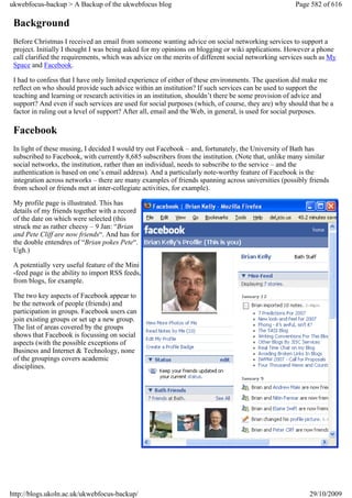ukwebfocus-backup > A Backup of the ukwebfocus blog                                                 Page 582 of 616

 Background
 Before Christmas I received an email from someone wanting advice on social networking services to support a
 project. Initially I thought I was being asked for my opinions on blogging or wiki applications. However a phone
 call clarified the requirements, which was advice on the merits of different social networking services such as My
 Space and Facebook.

 I had to confess that I have only limited experience of either of these environments. The question did make me
 reflect on who should provide such advice within an institution? If such services can be used to support the
 teaching and learning or research activities in an institution, shouldn’t there be some provision of advice and
 support? And even if such services are used for social purposes (which, of course, they are) why should that be a
 factor in ruling out a level of support? After all, email and the Web, in general, is used for social purposes.

 Facebook
 In light of these musing, I decided I would try out Facebook – and, fortunately, the University of Bath has
 subscribed to Facebook, with currently 8,685 subscribers from the institution. (Note that, unlike many similar
 social networks, the institution, rather than an individual, needs to subscribe to the service – and the
 authentication is based on one’s email address). And a particularly note-worthy feature of Facebook is the
 integration across networks – there are many examples of friends spanning across universities (possibly friends
 from school or friends met at inter-collegiate activities, for example).

 My profile page is illustrated. This has
 details of my friends together with a record
 of the date on which were selected (this
 struck me as rather cheesy – 9 Jan: “Brian
 and Pete Cliff are now friends“. And has for
 the double entendres of “Brian pokes Pete“.
 Ugh.)

 A potentially very useful feature of the Mini
 -feed page is the ability to import RSS feeds,
 from blogs, for example.

 The two key aspects of Facebook appear to
 be the network of people (friends) and
 participation in groups. Facebook users can
 join existing groups or set up a new group.
 The list of areas covered by the groups
 shows that Facebook is focussing on social
 aspects (with the possible exceptions of
 Business and Internet & Technology, none
 of the groupings covers academic
 disciplines.




http://blogs.ukoln.ac.uk/ukwebfocus-backup/                                                              29/10/2009
 