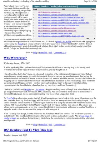 ukwebfocus-backup > A Backup of the ukwebfocus blog                                                     Page 585 of 616

 PageFlakes). However I’m not
 convinced that this provides the
 sense of community you get from
 MyBlogLog, which provides a
 view of people who have read
 postings recently. (I’m aware,
 though, that some people may find
 this intrusive and an invasion of
 privacy – so it should be possible
 to view postings anonymously).
 As an experiment in this
 community aspect of MyBlogLog
 I have switched on the
 MyBlogLog widget in my sidebar.

 Is anyone aware of services which
 will satisfy my requirements? I’ve noticed that the OSS Watch’s planet OSS Watch provides an RSS aggregation
 service using the Planet open source software, which provides a’ river of news’ feed reader’. But this doesn’t
 address the community angle. I do need to ask whether this is likely to be a service which people would find
 useful. Perhaps we’ll only find out through use.

                             Filed in Blog | | Permalink | Edit | Comments (13)

 Why WordPress?
 Wednesday, January 17th, 2007

 A while ago Roddy MacLeod asked me why I’d chosen the WordPress to host my blog. After having used
 WordPress for over 10 weeks I ‘m now in a position to give my thoughts on it.

 I have to confess that I didn’t carry out a thorough evaluation of the wide range of blogging services. Rather I
 wanted to use a hosted service (to avoid the inevitable delays in carrying out a evaluation and then having the
 software installed and tested). I wanted to use a free service, so there would be no costs (in case I decided that the
 blogging service was flawed or that I wouldn’t have the time or inclination to post consistently). I also wanted to
 use a mainstream blogging service – one that was widely used and likely to be used by members of my
 community (so that I could advise others based on my experiences and learn from others).

 I looked at (and still use) Blogger and LiveJournal. Blogger was fairly basic (although new subscribers will now
 get an updated service which provides an AJAX interface). And LiveJournal is more suited to a intdividual’s
 personal blog (you can choose an icon representing your mood when you post an item).

 As TypePad is a subscription service that left WordPress as the service to look at. After about 60 postings over the
 past 10 weeks, I can say that I am happy with the service. There are a range of attractive looking designs I can
 choose from and a small number of sidebar widgets I can use (I’m using the text and RSS widgets to include static
 text and RSS feeds, together with the Meebo widget which provides a realtime chat service). The service also
 allows me to assign categories to my post – something I think is important and will return to. And as WordPress is
 a popular service, there are various third party tools which support it.

 What I’d really like, though, is to be able to use the WordPress MultiUser service. This is software you need to
 install locally. This would enable me to embed JavaScript in posts and sidebar widgets. Also a wide range of
 sidebar widgets are available. I’d particularly like to have the opportunity to explore the extensibility which that
 would provide.

                             Filed in Blog | | Permalink | Edit | Comments (3)

 RSS Readers Used To View This Blog
 Tuesday, January 16th, 2007

http://blogs.ukoln.ac.uk/ukwebfocus-backup/                                                                  29/10/2009
 