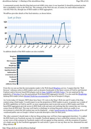 ukwebfocus-backup > A Backup of the ukwebfocus blog                                                  Page 586 of 616

 I commented recently that this blog had received 4,000 visits since it was launched. It should be pointed out that
 this is (probably) visits to the Web site. The contents of the Web site can, of course, be read without needed to
 visit this Web site, through use of RSS readers or RSS aggregators.

 WordPress provides details of the feed statistics, as shown below.




 In addition details of the RSS readers are also available.




 From this we can see that the most popular reader is the Web-based Bloglines service. I suspect that the ‘Web
 browser’ reference refers to RSS readers such as dynamic bookmarks in the latest version of FireFox and Internet
 Explorer and/or browser based RSS plugins such as Sage, InfoRSS and RSS Ticker. I’m not surprised by the
 popularity of Netvibes (I use this personalised Web-based RSS aggregator myself). I’ve also used the BlogBridge
 desktop RSS reader (which Michael Webb has recommended for use at Newport College).

 As I write today (12 January 2007) there have been 118 visits to the blog’s Web site and 23 reads of the blog
 content using a feed reader. I would expect to see the proportion of RSS readers to grow, as greater use is made of
 the RSS capabilities in FireFox and IE, as more organisations start to provide access to RSS readers and Web-
 based RSS aggregators provide access to RSS feeds with end users not realising that the content they are viewing
 comes from an RSS feed. This may well lead to a challenge in writing blog posts which are usable in an
 environment in which the full content may not be displayed – a topic raised recently by Danny Sullivan in his self
 -confessed public rant on Google’s failure to provide descriptive titles for their posts.

 The other comment I should make is that my blog postings may well have been aggregated elsewhere. I’ve added
 the RSS feed to my Facebook account, for example. Facebook appears to have cached the contents of my blog –
 so any views of the contents by Facebook readers will not appear on blog statistics, with the exception (I assume)
 of a single access by the Facebook aggregator for each article. I guess we can say there are lies, dammned lies and
 Blog statistics
http://blogs.ukoln.ac.uk/ukwebfocus-backup/                                                               29/10/2009
 