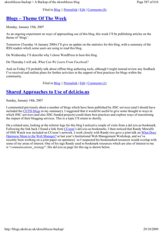 ukwebfocus-backup > A Backup of the ukwebfocus blog                                                     Page 587 of 616

                              Filed in Blog | | Permalink | Edit | Comments (8)

 Blogs – Theme Of The Week
 Monday, January 15th, 2007

 As an ongoing experiment on ways of approaching use of this blog, this week I’ll be publishing articles on the
 theme of ‘blogs’.

 Tomorrow (Tuesday 16 January 2006) I’ll give an update on the statistics for this blog, with a summary of the
 RSS readers which some users are using to read this blog.

 On Wednesday I’ll describe why I chose WordPress to host this blog.

 On Thursday I will ask, What Can We Learn From Facebook?

 And on Friday I’ll probably talk about offline blog authoring tools, although I might instead review any feedback
 I’ve received and outline plans for further activities in the support of best practices for blogs within the
 community.

                              Filed in Blog | | Permalink | Edit | Comments (1)

 Shared Approaches to Use of del.icio.us
 Sunday, January 14th, 2007

 I commented previously about a number of blogs which have been published by JISC services (and I should have
 included the CETIS blogs in my summary). I suggested that it would be useful to give some thought to ways in
 which JISC services (and also JISC-funded projects) could share best practices and explore ways of maximising
 the impact of their blogging services. This is a topic I’ll return to shortly.

 On a related area, looking at the referrer logs for this blog I noticed a couple of visits from a del.icio.us bookmark.
 Following the link back I found a link from CCuran’s del.icio.us bookmarks. I then noticed that Randy Metcalfe
 of OSS Watch was included on CCuran’s network. I work closely with Randy (we gave a joint talk on What Does
 Openness Mean to the Web Manager? at last year’s Institutional Web Management Workshop, and we’ve
 recently been working on a joint paper on openness) so I suspected his bookmarked resources would overlap with
 some of my areas of interest. One of his tags Randy used to bookmark resources which are also of interest to me
 is “communications_strategy“. His del.icio.us page for this tag is shown below.




http://blogs.ukoln.ac.uk/ukwebfocus-backup/                                                                  29/10/2009
 
