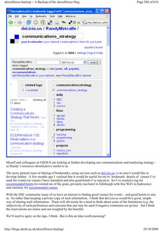 ukwebfocus-backup > A Backup of the ukwebfocus blog                                               Page 588 of 616




 Myself and colleagues at UKOLN are looking at further developing our communications and marketing strategy –
 so Randy’s resources should prove useful to us.

 The more general issue of sharing of bookmarks, using services such as del.icio.us, is an area I would like to
 develop further. A few months ago I realised that it would be useful for me to bookmark details of venues I’ve
 used for events (or venues I have attended) and also good hotels I’ve stayed at. So I’ve created a tag for
 recommended hotels (to remind me of the great, privately-run hotel in Edinburgh with free WiFi in bedrooms)
 and similarly for recommended venues.

 With the JISC community many of us have an interest in finding good venues for events – and good hotels to stay
 in. So rather than keeping a private copy of such information, I think that del.icio.us would be a good, simple
 way of sharing such information. There will obviously be a need to think about some of the limitations (e.g. the
 subjectivity of such preferences and concerns that one may be sued if negative comments are given) – but I think
 the reservations are minor and out-weighed by the benefits.

 We’ll need to agree on the tags, I think. But is this an idea worth pursuing?


http://blogs.ukoln.ac.uk/ukwebfocus-backup/                                                            29/10/2009
 