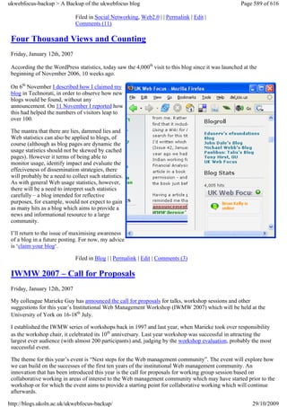 ukwebfocus-backup > A Backup of the ukwebfocus blog                                                    Page 589 of 616

                              Filed in Social Networking, Web2.0 | | Permalink | Edit |
                              Comments (11)

 Four Thousand Views and Counting
 Friday, January 12th, 2007

 According the the WordPress statistics, today saw the 4,000th visit to this blog since it was launched at the
 beginning of November 2006, 10 weeks ago.

 On 6th November I described how I claimed my
 blog in Technorati, in order to observe how new
 blogs would be found, without any
 announcement. On 11 November I reported how
 this had helped the numbers of visitors leap to
 over 100.

 The mantra that there are lies, dammed lies and
 Web statistics can also be applied to blogs, of
 course (although as blog pages are dynamic the
 usage statistics should not be skewed by cached
 pages). However it terms of being able to
 monitor usage, identify impact and evaluate the
 effeciveness of dissemination strategies, there
 will probably be a need to collect such statistics.
 As with general Web usage statistics, however,
 there will be a need to interpret such statistics
 carefully – a blog intended for reflective
 purposes, for example, would not expect to gain
 as many hits as a blog which aims to provide a
 news and informational resource to a large
 community.

 I’ll return to the issue of maximising awareness
 of a blog in a future posting. For now, my advice
 is ‘claim your blog‘.

                              Filed in Blog | | Permalink | Edit | Comments (3)

 IWMW 2007 – Call for Proposals
 Friday, January 12th, 2007

 My colleague Marieke Guy has announced the call for proposals for talks, workshop sessions and other
 suggestions for this year’s Institutional Web Management Workshop (IWMW 2007) which will be held at the
 University of York on 16-18th July.

 I established the IWMW series of workshops back in 1997 and last year, when Marieke took over responsibility
 as the workshop chair, it celebrated its 10th anniversary. Last year workshop was successful in attracting the
 largest ever audience (with almost 200 participants) and, judging by the workshop evaluation, probably the most
 successful event.

 The theme for this year’s event is “Next steps for the Web management community”. The event will explore how
 we can build on the successes of the first ten years of the institutional Web management community. An
 innovation that has been introduced this year is the call for proposals for working group session based on
 collaborative working in areas of interest to the Web management community which may have started prior to the
 workshop or for which the event aims to provide a starting point for collaborative working which will continue
 afterwards.

http://blogs.ukoln.ac.uk/ukwebfocus-backup/                                                                 29/10/2009
 