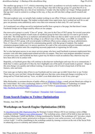 ukwebfocus-backup > A Backup of the ukwebfocus blog                                                       Page 59 of 616

 The smallest age group is 13-17, which is interesting since that’s an audience we actively market to since they are
 the college students of the near future. 2% of our college’s fans fall in that age group. It’s great that 45 or so
 people have indicated they are a fan of our institution, I wonder why that number isn’t larger. Perhaps people of
 that age don’t want to commit to a college in this way, or they are still into their college search research and
 planning.

 This past academic year, we actually had a student working in our office 10 hours a week that posted events and
 news to our Facebook fan page. The student worked under close supervision, but it worked out well for us and
 gave our presence some authenticity and a voice that even someone in their early 30’s can’t provide.

 As I mentioned, our college moved its institutional profile from a group to a fan page, but that doesn’t mean
 Facebook Groups are no longer used by offices on our campus.

 Our most active group is a yearly “Class of” group – this year its the Class of 2013 group. For several years prior
 to this one, incoming students would create an unofficial group for their class and use it to start to get to know
 each other. The challenge for us as marketers and admissions folks was that we didn’t want our new students to
 think that group was sanctioned by the college or an official voice of the college, so in 2008, we created the
 official Class of 2013 group, with several people in different offices across campus serving as administrators.
 Now, it’s become a very useful tool for communicating quickly with that group of students. Our student
 orientation program leaders use it to answer questions, be a part of the conversation and post reminders and prod
 the students to complete tasks like completing necessary paperwork or registering for fall events.

 We’ve also had great success in our career services group, who have used Facebook to promote employment fairs,
 recruiter visits and other employment-related activities on campus. They have seen program attendance increase
 over previous years, and Facebook has been a great way for them to reach an audience they otherwise may not
 have been able to be in contact with.

 Hopefully, as Facebook grows they will continue to develop new technologies and ways for us to communicate. I
 think they’ve done a good job of it thus far, but it highlights one of the perils of social media in general – things in
 this area change very quickly and without warning. It can require a bit of work to keep track of all the new
 features, rules and more.

 Four years ago we had no idea of how to use Facebook and two years ago we didn’t know how to use Twitter.
 There may be a new tool that’s being developed right now that may come along and change everything we’re
 doing and we’ll look back and say “wow, we didn’t even think about how to use X two years ago.”

 Mike Richwalsky is assistant director of public affairs at Allegheny College, a small, private liberal arts college in
 the United States. He is also a technology fellow at NITLE, the National Institute of Technology in Liberal
 Education. He has a blog at HighEdWebTech.com, is on Twitter at @mrichwalsky and Facebook at
 http://facebook.com/mrichwalsky.

                              Filed in Facebook | | Permalink | Edit | Comments (6)

 From Search Engine to Twitter Optimisation
 Monday, June 29th, 2009

 Workshops on Search Engine Optimisation (SEO)
 As described on the JISC Digitisation blog the Strategic Content Alliance (SCA) are running a series of free
 workshops entitled “Improve your online presence“. The workshop series, which will be held in June and July in
 London, Edinburgh, Cardiff and Belfast, is being coordinated by Netskills. The workshops will “introduce simple
 and inexpensive search engine optimisation techniques to improve your online presence, web visibility and
 website traffic“. I will be contributing to the workshop content by running a session on the role of the Social Web
 in enhancing access to scholarly and cultural content.




http://blogs.ukoln.ac.uk/ukwebfocus-backup/                                                                   29/10/2009
 