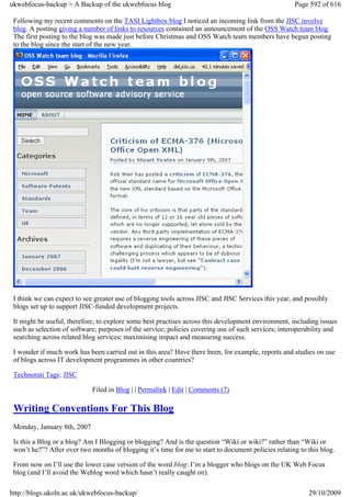 ukwebfocus-backup > A Backup of the ukwebfocus blog                                                  Page 592 of 616

 Following my recent comments on the TASI Lightbox blog I noticed an incoming link from the JISC involve
 blog. A posting giving a number of links to resources contained an announcement of the OSS Watch team blog.
 The first posting to the blog was made just before Christmas and OSS Watch team members have begun posting
 to the blog since the start of the new year.




 I think we can expect to see greater use of blogging tools across JISC and JISC Services this year, and possibly
 blogs set up to support JISC-funded development projects.

 It might be useful, therefore, to explore some best practises across this development environment, including issues
 such as selection of software; purposes of the service; policies covering use of such services; interoperability and
 searching across related blog services; maximising impact and measuring success.

 I wonder if much work has been carried out in this area? Have there been, for example, reports and studies on use
 of blogs across IT development programmes in other countries?

 Technorati Tags: JISC

                             Filed in Blog | | Permalink | Edit | Comments (7)

 Writing Conventions For This Blog
 Monday, January 8th, 2007

 Is this a Blog or a blog? Am I Blogging or blogging? And is the question “Wiki or wiki?” rather than “Wiki or
 won’t he?”? After over two months of blogging it’s time for me to start to document policies relating to this blog.

 From now on I’ll use the lower case version of the word blog: I’m a blogger who blogs on the UK Web Focus
 blog (and I’ll avoid the Weblog word which hasn’t really caught on).

http://blogs.ukoln.ac.uk/ukwebfocus-backup/                                                               29/10/2009
 