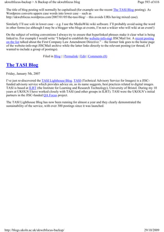 ukwebfocus-backup > A Backup of the ukwebfocus blog                                                  Page 593 of 616

 The title of blog posting will normally be capitalised (for example see the recent The TASI Blog posting). As
 Wordpress converts uppers case words into lower case – such as
 http://ukwebfocus.wordpress.com/2007/01/05/the-tasi-blog/ – this avoids URIs having mixed case).

 Similarly I’ll use wiki in lower case – e.g. I use the MediaWiki wiki software. I’ll probably avoid using the word
 in other forms (so although I may be a blogger who blogs at events, I’m not a wikier who will wiki at an event!)

 On the subject of writing conventions I always try to ensure that hyperlinked phrases make it clear what is being
 linked to. For example I would write “I helped to establish the website-info-mgt JISCMail list. A recent posting
 on the list talked about the First Company Law Amendment Directive.” – the former link goes to the home page
 of the website-info-mgt JISCMail archive while the latter links directly to the relevant posting (or thread, if I
 wanted to include a group of postings).

                             Filed in Blog | | Permalink | Edit | Comments (8)

 The TASI Blog
 Friday, January 5th, 2007

 I’ve just re-discovered the TASI Lighthouse Blog. TASI (Technical Advisory Service for Images) is a JISC-
 funded advisory service which provides advice on, as its name suggests, best practices related to digital images.
 TASI is based at ILRT (the Institute for Learning and Research Technology), University of Bristol. During my 10
 years at UKOLN I have worked closely with TASI (and other groups in ILRT). TASI were the UKOLN’s initial
 partners in the JISC-funded QA Focus project.

 The TASI Lighthouse Blog has now been running for almost a year and they clearly demonstrated the
 sustainability of the service, with over 300 postings since it was launched.




http://blogs.ukoln.ac.uk/ukwebfocus-backup/                                                               29/10/2009
 