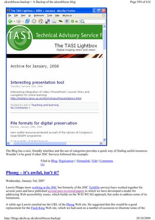 ukwebfocus-backup > A Backup of the ukwebfocus blog                                                  Page 594 of 616




 The Blog has a nice, friendly interface and the use of categories provides a quick way of finding useful resources.
 Wouldn’t it be great if other JISC Services followed this example.

                             Filed in Blog, Digitisation | | Permalink | Edit | Comments
                             (1)

 Phong – it's awful, isn't it?
 Wednesday, January 3rd, 2007

 Lawrie Phipps (now working at the JISC but formerly of the JISC TechDis service) have worked together for
 several years and have published several peer-reviewed papers in which we have developed a model for
 addressing Web accessibility issues, which builds on the WAI WCAG approach, but seeks to address some of its
 limitations.

 A while ago Lawrie emailed me the URL of the Phong Web site. He suggested that this would be a good
 replacement for the Flash King Web site, which we had used on a number of occasions to illustrate some of the


http://blogs.ukoln.ac.uk/ukwebfocus-backup/                                                               29/10/2009
 