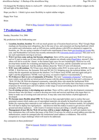 ukwebfocus-backup > A Backup of the ukwebfocus blog                                                  Page 596 of 616

 I’d changed the Wordpress theme to Andreas09 – which provides a 3-column layout, with sidebar widgets on the
 left and right of the main body.

 Hope you like it – I think it gives more flexibility to exploit sidebar widgets.

 Happy New Year.

 Brian

                              Filed in Blog, General | | Permalink | Edit | Comments (3)

 7 Predictions For 2007
 Sunday, December 31st, 2006

 My predictions for the forthcoming year:

    1. Location, location, location: We will see much greater use of location-based services. Why? Google Maps
       mashups are becoming more ubiquitous, due to the ease of use, and consumers are buying hardware which
       can exploit such information, such as GPS devices, mobile phones with GPS (or alternative) support for
       locations, etc. We are seeing a number of small-scale experiments (I have been geo-locating my events this
       year, and Northumbria University has recently announced a UK University locator service). This year we’ll
       see such experiments moving to services.
    2. Web 2 services come and go, but become ubiquitous: there will be some great new Web 2.0 services –
       and we’ll start to make use of ones which the early adopters are already using (PageFlakes, anyone?). But
       others will fail to avoid the ‘chasm’ in the Gartner hype curve for new technologies. However we will
       develop better models for evaluating and deploying Web 2.0 services, and the sustainable services will
       become widely deployed. And the endless debates about the ‘Web 2.0′ term will diminish.
    3. W3C wars will continue: We’ll hear more about the battles within W3C in areas such as XHTML 2.0 and
       HTML 5, Web Services, the Semantic Web and WCAG 2.0. Stripping away the technical debate, we’ll
       realise that the arguments are between the idealists (”we’ll throw away HTML and start again and get it
       right”) and the pragmatists (”HTML won’t go away; we need to improve it incrementally”).
    4. We’ll discover that we are a Community of Practice: The term “community of practice” will become
       more widely used and after an initial period of unease with this phrase (similar to last year’s criticisms of
       ‘Web 2.0′) the UK Web development community, especially those who attend the Institutional Web
       Management Workshops or engage in debate on the mailing lists) will realise that it has been a community
       of practice for several years and will exploit a wider range of social networking tools to build on the
       strengths of the community.
    5. Use of existing services vs developing new services: There will be a split in the development community
       between those who feel there’s a need to develop new tools and services and those who argue that it is
       better to make use of existing tools and services. It may take some time before a hybrid approach is
       developed.
    6. We become more flexible about IPR: We’ll discover that copyright holders start to realise that user-
       generated content which makes use of copyrighted materials can actually be beneficial to the copyright
       holder (by exposing their materials to new audiences and by providing new business models, for example).
       We will start to deploy less rigid policies – and discover that this makes it easier to get services off the
       ground and attract audiences – with Creative Commons licences providing a valuable starting point.
    7. Management of user IDs for Web 2.0 services will be a major challenge: As staff and students leave
       their institutions they will realise that many of the Web 2.0 services for which an email address provides the
       authentication, cannot be managed after the institutional email address is withdrawn. This will be
       recognised as a major challenge which will need to be addressed.

 Any comments on these predictions?

                              Filed in General, Web2.0 | | Permalink | Edit | Comments
                              (6)




http://blogs.ukoln.ac.uk/ukwebfocus-backup/                                                               29/10/2009
 