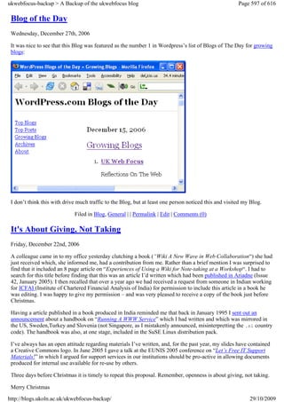 ukwebfocus-backup > A Backup of the ukwebfocus blog                                                    Page 597 of 616

 Blog of the Day
 Wednesday, December 27th, 2006

 It was nice to see that this Blog was featured as the number 1 in Wordpress’s list of Blogs of The Day for growing
 blogs:




 I don’t think this with drive much traffic to the Blog, but at least one person noticed this and visited my Blog.

                             Filed in Blog, General | | Permalink | Edit | Comments (0)

 It's About Giving, Not Taking
 Friday, December 22nd, 2006

 A colleague came in to my office yesterday clutching a book (“Wiki A New Wave in Web Collaboration“) she had
 just received which, she informed me, had a contribution from me. Rather than a brief mention I was surprised to
 find that it included an 8 page article on “Experiences of Using a Wiki for Note-taking at a Workshop“. I had to
 search for this title before finding that this was an article I’d written which had been published in Ariadne (Issue
 42, January 2005). I then recalled that over a year ago we had received a request from someone in Indian working
 for ICFAI (Institute of Chartered Financial Analysis of India) for permission to include this article in a book he
 was editing. I was happy to give my permission – and was very pleased to receive a copy of the book just before
 Christmas.

 Having a article published in a book produced in India reminded me that back in January 1995 I sent out an
 announcement about a handbook on “Running A WWW Service” which I had written and which was mirrored in
 the US, Sweden,Turkey and Slovenia (not Singapore, as I mistakenly announced, misinterpretting the .si country
 code). The handbook was also, at one stage, included in the SuSE Linux distribution pack.

 I’ve always has an open attitude regarding materials I’ve written, and, for the past year, my slides have contained
 a Creative Commons logo. In June 2005 I gave a talk at the EUNIS 2005 conference on “Let’s Free IT Support
 Materials!” in which I argued for support services in our institutions should be pro-active in allowing documents
 produced for internal use available for re-use by others.

 Three days before Christmas it is timely to repeat this proposal. Remember, openness is about giving, not taking.

 Merry Christmas

http://blogs.ukoln.ac.uk/ukwebfocus-backup/                                                                 29/10/2009
 
