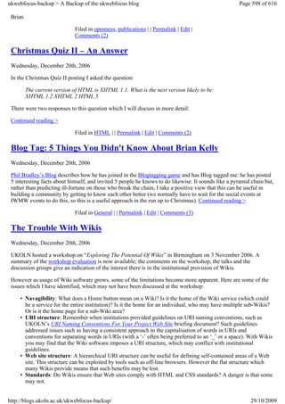 ukwebfocus-backup > A Backup of the ukwebfocus blog                                                  Page 598 of 616

 Brian

                              Filed in openness, publications | | Permalink | Edit |
                              Comments (2)

 Christmas Quiz II – An Answer
 Wednesday, December 20th, 2006

 In the Christmas Quiz II posting I asked the question:

         The current version of HTML is XHTML 1.1. What is the next version likely to be:
         XHTML 1.2 XHTML 2 HTML 5

 There were two responses to this question which I will discuss in more detail:

 Continued reading >

                              Filed in HTML | | Permalink | Edit | Comments (2)

 Blog Tag: 5 Things You Didn't Know About Brian Kelly
 Wednesday, December 20th, 2006

 Phil Bradley’s Blog describes how he has joined in the Blogtagging game and has Blog tagged me: he has posted
 5 interesting facts about himself, and invited 5 people he knows to do likewise. It sounds like a pyramid chain but,
 rather than predicting ill-fortune on those who break the chain, I take a positive view that this can be useful in
 building a community by getting to know each other better (we normally have to wait for the social events at
 IWMW events to do this, so this is a useful approach in the run up to Christmas). Continued reading >

                              Filed in General | | Permalink | Edit | Comments (3)

 The Trouble With Wikis
 Wednesday, December 20th, 2006

 UKOLN hosted a workshop on “Exploring The Potential Of Wikis” in Birmingham on 3 November 2006. A
 summary of the workshop evaluation is now available; the comments on the workshop, the talks and the
 discussion groups give an indication of the interest there is in the institutional provision of Wikis.

 However as usage of Wiki software grows, some of the limitations become more apparent. Here are some of the
 issues which I have identified, which may not have been discussed at the workshop:

     • Navagibility: What does a Home button mean on a Wiki? Is it the home of the Wiki service (which could
       be a service for the entire institution)? Is it the home for an individual, who may have multiple sub-Wikis?
       Or is it the home page for a sub-Wiki area?
     • URI structure: Remember when institutions provided guidelines on URI naming conventions, such as
       UKOLN’s URI Naming Conventions For Your Project Web Site briefing document? Such guidelines
       addressed issues such as having a consistent approach to the capitalisation of words in URIs and
       conventions for separating words in URIs (with a ‘-’ often being preferred to an ‘_’ or a space). With Wikis
       you may find that the Wiki software imposes a URI structure, which may conflict with institutional
       guidelines.
     • Web site structure: A hierarchical URI structure can be useful for defining self-contained areas of a Web
       site. This structure can be exploited by tools such as off-line browsers. However the flat structure which
       many Wikis provide means that such benefits may be lost.
     • Standards: Do Wikis ensure that Web sites comply with HTML and CSS standards? A danger is that some
       may not.


http://blogs.ukoln.ac.uk/ukwebfocus-backup/                                                               29/10/2009
 