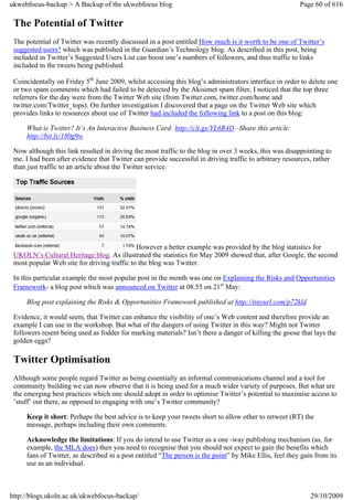 ukwebfocus-backup > A Backup of the ukwebfocus blog                                                     Page 60 of 616

 The Potential of Twitter
 The potential of Twitter was recently discussed in a post entitled How much is it worth to be one of Twitter’s
 suggested users? which was published in the Guardian’s Technology blog. As described in this post, being
 included in Twitter’s Suggested Users List can boost one’s numbers of followers, and thus traffic to links
 included in the tweets being published.

 Coincidentally on Friday 5th June 2009, whilst accessing this blog’s administrators interface in order to delete one
 or two spam comments which had failed to be detected by the Akisimet spam filter, I noticed that the top three
 referrers for the day were from the Twitter Web site (from Twitter.com, twitter.com/home and
 twitter.com/Twitter_tops). On further investigation I discovered that a page on the Twitter Web site which
 provides links to resources about use of Twitter had included the following link to a post on this blog:

     What is Twitter? It’s An Interactive Business Card: http://cli.gs/YL6R4D –Share this article:
     http://bit.ly/180g9w

 Now although this link resulted in driving the most traffic to the blog in over 3 weeks, this was disappointing to
 me. I had been after evidence that Twitter can provide successful in driving traffic to arbitrary resources, rather
 than just traffic to an article about the Twitter service.




                                             However a better example was provided by the blog statistics for
 UKOLN’s Cultural Heritage blog. As illustrated the statistics for May 2009 showed that, after Google, the second
 most popular Web site for driving traffic to the blog was Twitter.

 In this particular example the most popular post in the month was one on Explaining the Risks and Opportunities
 Framework- a blog post which was announced on Twitter at 08.55 on 21st May:

     Blog post explaining the Risks & Opportunities Framework published at http://tinyurl.com/p72kld

 Evidence, it would seem, that Twitter can enhance the visibility of one’s Web content and therefore provide an
 example I can use in the workshop. But what of the dangers of using Twitter in this way? Might not Twitter
 followers resent being used as fodder for marking materials? Isn’t there a danger of killing the goose that lays the
 golden eggs?

 Twitter Optimisation
 Although some people regard Twitter as being essentially an informal communications channel and a tool for
 community building we can now observe that it is being used for a much wider variety of purposes. But what are
 the emerging best practices which one should adopt in order to optimise Twitter’s potential to maximise access to
 ’stuff’ out there, as opposed to engaging with one’s Twitter community?

     Keep it short: Perhaps the best advice is to keep your tweets short to allow other to retweet (RT) the
     message, perhaps including their own comments.

     Acknowledge the limitations: If you do intend to use Twitter as a one -way publishing mechanism (as, for
     example, the MLA does) then you need to recognise that you should not expect to gain the benefits which
     fans of Twitter, as described in a post entitled “The person is the point” by Mike Ellis, feel they gain from its
     use as an individual.



http://blogs.ukoln.ac.uk/ukwebfocus-backup/                                                                 29/10/2009
 