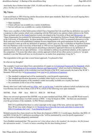 ukwebfocus-backup > A Backup of the ukwebfocus blog                                                        Page 600 of 616

 And finally Steve Nisbett feels that “PDF, FLASH and MS may well be seen as ’standard’ – available all over the
 place, but they are certain not Open.”

 My Views
 I can recall back in 1993-4 having similar discussions about open standards. Back then I can recall arguing that a
 system such as the Web because of the:

     • Open standards.
     • Client software was available on a variety of platforms.
     • Service software was available on a variety of platforms.

 There were a number of other bullet points (which I have forgotten) but I do recall that my definition was used in
 a response to other systems which were competing with the Web (and in my opinion where inferior to the Web).
 These included such as the Guide hypertext system, developed at the University of Kent and Microcosm, an
 “Open Hypermedia Environment for Information Integration” developed by Professor Wendy Hall and colleagues
 at the University of Southampton. As these products were being pushed in 1992/3 as potential alternatives to the
 Web (and came from well-established Computer Science departments with good reputations for the quality of
 their research) I came up with my definition of openness, which I gave at a day’s workshop on Hypertext Systems
 On Unix Platforms at the University of Kent back in 1993 (it was originally intended, I think, as a promotional
 events for Guide, and I was the token person describing at alternative approach!) However my definition of
 openness was clearly not an open definition – it was intended to embrace my preferred solution, at the expense of
 the competitors. I’m aware that others take a similar approach (which all too often seems to resolve to “an open
 standard is one that Microsoft have no involvement in, no matter how proprietary it may be!”).

 The respondents to this quiz take a more honest approach, I’m pleased to find.

 So what are my thoughts?

 The examples I used were taken from a presentation of a paper on A Contextual Framework For Standards which
 I gave at the “Workshop on E-Government: Barriers and Opportunities” which was held in Edinburgh in May
 2006. The opening speaker at the workshop was Ivan Herman of the W3C (and currently the lead of the W34C’s
 Semantic Web activity). In his presentation Ivan cited an EU definition of openness:

     •   The standard is adopted and will be maintained by a not-for-profit organization
     •   The standard specification document is available either freely or at a nominal charge
     •   The intellectual property of the standard is made irrevocably available on a royalty free basis
     •   No constraints on the re-use of the standard.

 Shortly after Ivan’s talk I delivered my slides, and, as can be seen, I asked the audience (which included not only
 Ivan Herman, but also Steve Bratt, CEO of W3C) which of the following were open standards:

 XHTML        Flash   PDF     Java    RSS 1.0     RSS 2.0    MS Word

 There was universal agreement that XHTML was an open standard and Flash, PDF, Java and MS Word weren’t.
 But there was ambivalence over both versions of RSS – it may be based on XML – but there are uncertainties
 over the governance of the standards. As Phil Wilson commented:

         RSS 2.0 is published but there is a strict copyright on the usage of the term, and no-one apart from
         Dave Winer may make changes to it (“Someone has to have the last word, and when it comes to the
         RSS 2.0 roadmap, that’s me”, “I am banging the gavel”).

 Related concerns have been raised over the future development of RSS 1.0. I would argue, therefore, that RSS 1.0
 and RSS 2.0 fail the EU’s definition according to the “will be maintained by a not-for-profit organization” –
 neither seems to being adequately maintained.

 Tavis Reddick mentioned that “The question isn’t clear about what is the standard: the interface, the file format,
 the information model…? I took it to mean something like the data binding format.“



http://blogs.ukoln.ac.uk/ukwebfocus-backup/                                                                    29/10/2009
 