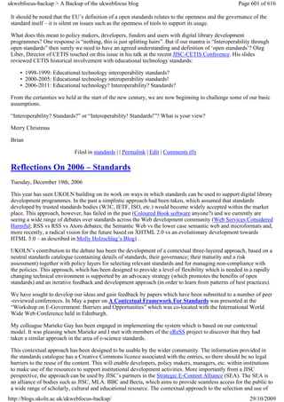 ukwebfocus-backup > A Backup of the ukwebfocus blog                                                   Page 601 of 616

 It should be noted that the EU’s definition of a open standards relates to the openness and the governance of the
 standard itself – it is silent on issues such as the openness of tools to support its usage.

 What does this mean to policy makers, developers, funders and users with digital library development
 programmes? One response is “nothing, this is just splitting hairs”. But if our mantra is “Interoperability through
 open standards” then surely we need to have an agreed understanding and definition of ‘open standards’? Oleg
 Liber, Director of CETIS touched on this issue in his talk at the recent JISC-CETIS Conference. His slides
 reviewed CETIS historical involvement with educational technology standards:

     • 1998-1999: Educational technology interoperability standards?
     • 2000-2005: Educational technology interoperability standards!
     • 2006-2011: Educational technology? Interoperability? Standards?

 From the certainties we held at the start of the new century, we are now beginning to challenge some of our basic
 assumptions.

 “Interoperability? Standards?” or “Interoperability! Standards!”? What is your view?

 Merry Christmas

 Brian

                             Filed in standards | | Permalink | Edit | Comments (0)

 Reflections On 2006 – Standards
 Tuesday, December 19th, 2006

 This year has seen UKOLN building on its work on ways in which standards can be used to support digital library
 development programmes. In the past a simplistic approach had been taken, which assumed that standards
 developed by trusted standards bodies (W3C, IETF, ISO, etc.) would become widely accepted within the market
 place. This approach, however, has failed in the past (Coloured Book software anyone?) and we currently are
 seeing a wide range of debates over standards across the Web development community (Web Services Considered
 Harmful; RSS vs RSS vs Atom debates; the Semantic Web vs the lower case semantic web and microformats and,
 more recently, a radical vision for the future based on XHTML 2.0 vs an evolutionary development towards
 HTML 5.0 – as described in Molly Holzschlag’s Blog) .

 UKOLN’s contribution to the debate has been the development of a contextual three-layered approach, based on a
 neutral standards catalogue (containing details of standards, their governance; their maturity and a risk
 assessment) together with policy layers for selecting relevant standards and for managing non-compliance with
 the policies. This approach, which has been designed to provide a level of flexibility which is needed in a rapidly
 changing technical environment is supported by an advocacy strategy (which promotes the benefits of open
 standards) and an iterative feedback and development approach (in order to learn from patterns of best practices).

 We have sought to develop our ideas and gain feedback by papers which have been submitted to a number of peer
 -reviewed conferences. In May a paper on A Contextual Framework For Standards was presented at the
 “Workshop on E-Government: Barriers and Opportunities” which was co-located with the International World
 Wide Web Conference held in Edinburgh.

 My colleague Marieke Guy has been engaged in implementing the system which is based on our contextual
 model. It was pleasing when Marieke and I met with members of the eReSS project to discover that they had
 taken a similar approach in the area of e-science standards.

 This contextual approach has been designed to be usable by the wider community. The information provided in
 the standards catalogue has a Creative Commons licence associated with the entries, so there should be no legal
 barriers to the reuse of the content. This will enable developers, policy makers, managers, etc. within institutions
 to make use of the resources to support institutional development activities. More importantly from a JISC
 perspective, the approach can be used by JISC’s partners in the Strategic E-Content Alliance (SEA). The SEA is
 an alliance of bodies such as JISC, MLA. BBC and Becta, which aims to provide seamless access for the public to
 a wide range of scholarly, cultural and educational resource. The contextual approach to the selection and use of
http://blogs.ukoln.ac.uk/ukwebfocus-backup/                                                                29/10/2009
 