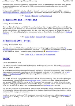 ukwebfocus-backup > A Backup of the ukwebfocus blog                                                  Page 602 of 616

 open standards is particularly relevance in this content as, though the bodies will seek agreement where possible
 on relevant standards, there will be areas in which organisational or political considerations may outweigh
 technical factors.

 Next year will see UKOLN continuing to build on this work – and we are particularly pleased that a paper on
 Addressing the Limitations of Open Standards has been accepted at the Museums and the Web 2007 conference.

                             Filed in standards | | Permalink | Edit | Comments (1)

 Reflections On 2006 – IWMW 2006
 Monday, December 18th, 2006

 This year the tenth in the series of UKOLN’s annual Institutional Web Management Workshops was held here at
 the University of Bath. This was also the year in which I stepped down as chair of the Programme Committee and
 handed responsibility to my colleague Marieke Guy. The event, which took place on 14-16 June 2006 was also
 the largest we’ve held and, judging by the comments and scores on the evaluation forms, the best ever! Continued
 reading >

                             Filed in Events, IWMC | | Permalink | Edit | Comments (0)

 Reflections on 2006 – Events
 Monday, December 18th, 2006

 This, my tenth year at UKOLN, has been the busiest year ever for giving presentations, with a total of 42
 presentations given at conferences, seminars and workshops – I was invited to give another talk recently, but, like
 all fans of Douglas Adams, I knew when it was a good time to stop . Continued reading >

                             Filed in Events, IWMC | | Permalink | Edit | Comments (0)

 IWMC
 Friday, December 15th, 2006

 UKOLN has hosted the Institutional Web Management Workshop every year since 1997, with this year’s event
 being the tenth in the series.

 At the workshop a number of participants commented that they felt themselves to be a member of the Institutional
 Web management community, with the event providing the main focal point for the community, with the web-
 support and website-info-mgt JISCMail lists providing additional mechanisms for community sharing and
 collaboration.

 The IWMW 2006 event highlighted the importance of Web 2.0 to the community. Since the workshop a range of
 presentations and events have been held throughout the country. And on 1 November 29006 2006 (my tenth
 anniversary at UKOLN) this Blog was set up. The Blog has not been announced on mailing list in order to gain
 experience in Blogging and the time and effort needed to Blog in a sustainable fashion. However it is now timely
 for an official launch of the Blog, which has been announced on the web-support JISCMail list.

 The Blog will cover areas related to the Web, especially areas of interest to our key communities (the higher and
 further education and cultural heritage sectors, the digital library development and research communities and the
 institutional Web management community).

 In order to support the institutional Web management community, a well-established and thriving community of
 practice, posts on this Blog which are likely to be of interest to the community will be tagged with the ‘IWMC’
 tag.



http://blogs.ukoln.ac.uk/ukwebfocus-backup/                                                               29/10/2009
 