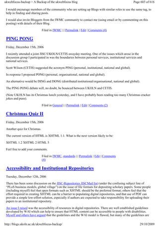 ukwebfocus-backup > A Backup of the ukwebfocus blog                                                    Page 603 of 616

 I would encourage members of the community who are setting up Blogs with similar roles to use the same tag, to
 help in finding and sharing posts.

 I would also invite Bloggers from the IWMC community to contact me (using email or by commenting on this
 posting) with details of their Blog.

                              Filed in IWMC | | Permalink | Edit | Comments (4)

 PING PONG
 Friday, December 15th, 2006

 I recently attended a joint JISC/UKOLN/CETIS awayday meeting. One of the issues which arose in the
 discussion group I participated in was the boundaries between personal services, institutional services and
 national services.

 Scott Wilson (CETIS) suggested the acronym PING (personal, institutional, national and global).

 In response I proposed PONG (personal, organisational, national and global).

 An alternative would be DING and DONG (distributed institutional/organisational, national and global).

 The PING PONG debate will, no doubt, be bounced between UKOLN and CETIS.

 (Note UKOLN has its Christmas lunch yesterday, and I have probably been reading too many Christmas cracker
 jokes and puns).

                              Filed in General | | Permalink | Edit | Comments (2)

 Christmas Quiz II
 Friday, December 15th, 2006

 Another quiz for Chrismas.

 The current version of HTML is XHTML 1.1. What is the next version likely to be:

 XHTML 1.2 XHTML 2 HTML 5

 Feel free to add your comments.

                              Filed in IWMC, standards | | Permalink | Edit | Comments
                              (4)

 Accessibility and Institutional Repositories
 Tuesday, December 12th, 2006

 There has been some discussion on the JISC-Repositories JISCMail list (under the confusing subject line of
 “PLoS business models, global village”) on the issue of file formats for depositing scholary papers. Some people
 (including myself) feel that open formats such as XHTML should be the preferred format; others feel that the
 effort required in creating XHTML can be a barrier to populating digital repositories, and that use of PDF can
 provide a simple low-effort solution, especially if authors are expected to take responsibility for uploading their
 papers to an institutional repository.

 An issue I raised was the accessibility of resources in digital repositories. There are well established guidelines
 developed by WAI which can help to ensure that HTML content can be accessible to people with disabilities.
 Myself and others have argued that the guidelines and the WAI model is flawed, but many of the guidelines are

http://blogs.ukoln.ac.uk/ukwebfocus-backup/                                                                 29/10/2009
 