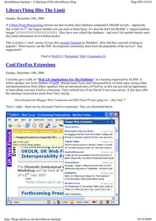 ukwebfocus-backup > A Backup of the ukwebfocus blog                                                   Page 605 of 616

 LibraryThing Hits The Limit
 Sunday, December 10th, 2006

 A LibraryThing Blog posting informs me that recently their database contained 8,388,608 records – apparently
 this is half of 224, the largest number you can store in three bytes. It’s also the limit for MySQL’s “signed medium
 integer” (111111111111111111111111). They have now rebuilt the database – and won’t hit another barrier until
 they hold information on 8.4 billion books!

 This is clearly a ‘cool’ service (it was also recently featured on Slashdot) . How did they succeed in being so
 popular? What lessons can the JISC development community learn from the popularity of the service? Any
 suggestions?

                             Filed in Web2.0 | | Permalink | Edit | Comments (3)

 Cool FireFox Extensions
 Sunday, December 10th, 2006

 I recently gave a talk on “Web 2.0: Implications For The Publisher” at a meeting organised by ALPSP. A
 fellow speaker was Terry Hulbert of IOPP. During lunch Terry and I discussed how we both enjoy seeing slides
 and demonstrations from fellow speakers who are advanced users of FireFox, as this can provide an opportunity
 to learn about cool new FireFox extensions. Terry noticed two of my that he’d not come across. A few days after
 the meeting I received an email from Terry saying:

       “Downloaded the Blogger Web Comments and RSS Panel Firefox plug-ins – they rock !”

 Terry’s right – these are my favourite FireFox extensions. They are illustrated below.




http://blogs.ukoln.ac.uk/ukwebfocus-backup/                                                                29/10/2009
 