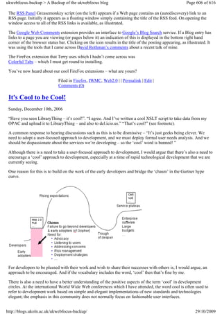 ukwebfocus-backup > A Backup of the ukwebfocus blog                                                       Page 606 of 616

 The RSS Panel Greasemonkey script (on the left) appears if a Web page contains an (autodiscovery) link to an
 RSS page. Initially it appears as a floating window simply containing the title of the RSS feed. On opening the
 window access to all of the RSS links is available, as illustrated.

 The Google Web Comments extension provides an interface to Google’s Blog Search service. If a Blog entry has
 links to a page you are viewing (or pages below it) an indication of this is displayed in the bottom right hand
 corner of the browser status bar. Clicking on the icon results in the title of the posting appearing, as illustrated. It
 was using the tools that I came across David Rothman’s comments about a recent talk of mine.

 The FireFox extension that Terry uses which I hadn’t come across was
 Colorful Tabs – which I must get round to installing.

 You’ve now heard about our cool FireFox extensions – what are yours?

                              Filed in Firefox, IWMC, Web2.0 | | Permalink | Edit |
                              Comments (0)

 It's Cool to be Cool!
 Sunday, December 10th, 2006

 “Have you seen LibraryThing – it’s cool!”. “I agree. And I’ve written a cool XSLT script to take data from my
 OPAC and upload it to LibraryThing – and also to del.icio.us.” “That’s cool!” (see footnote).

 A common response to hearing discussions such as this is to be dismissive – “It’s just geeks being clever. We
 need to adopt a user-focused approach to development, and we must deploy formal user needs analysis. And we
 should be dispassionate about the services we’re developing – so the ‘cool’ word is banned! ”

 Although there is a need to take a user-focused approach to development, I would argue that there’s also a need to
 encourage a ‘cool’ approach to development, especially at a time of rapid technological development that we are
 currently seeing.

 One reason for this is to build on the work of the early developers and bridge the ‘chasm’ in the Gartner hype
 curve.




 For developers to be pleased with their work and wish to share their successes with others is, I would argue, an
 approach to be encouraged. And if the vocabulary includes the word, ‘cool’ then that’s fine by me.

 There is also a need to have a better understanding of the positive aspects of the term ‘cool’ in development
 circles. At the international World Wide Web conferences which I have attended, the word cool is often used to
 refer to development work based on simple and elegant implementations of new standards and technologies
 elegant; the emphasis in this community does not normally focus on fashionable user interfaces.


http://blogs.ukoln.ac.uk/ukwebfocus-backup/                                                                    29/10/2009
 