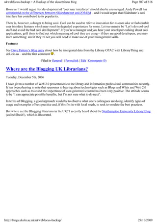 ukwebfocus-backup > A Backup of the ukwebfocus blog                                                    Page 607 of 616

 However I would argue that development of ‘cool user interfaces’ should also be encouraged. Andy Powell has
 commented on the differences between Slideshare.net and JORUM – and I would argue that Slideshare’s cool
 interface has contributed to its popularity.

 There is, however, a danger to being cool. Cool can be used to refer to innovation for its own sake or fashionable
 user interface features which may result in degraded experiences for some. Let our mantra be “Let’s do cool cool
 stuff and avoid the bad cool development”. If you’re a manager and you hear your developers talking about cool
 applications, grill them to find out which meaning of cool they are using – if they are good developers, you may
 learn something; and if they’re not you will need to make use of your management skills.

 Footnote

 See Dave Pattern’s Blog entry about how he intergrated data from the Library OPAC with LibraryThing and
 del.icio.us – and the first comment .

                             Filed in General | | Permalink | Edit | Comments (0)

 Where are the Blogging UK Librarians?
 Tuesday, December 5th, 2006

 I have given a number of Web 2.0 presentations to the library and information professional communities recently.
 It has been pleasing to note that responses to hearing about technologies such as Blogs and Wikis and Web 2.0
 approaches such as trust and the importance of user-generated content has been very positive. The attitude seems
 to be “I can appreciate possible benefits, but I’m not sure what to do next”.

 In terms of Blogging, a good approach would be to observe what one’s colleagues are doing, identify types of
 usage and examples of best practice and, if this fits in with local needs, to seek to emulate the best practices.

 But where are the Blogging librarians in the UK? I recently heard about the Northampton University Library Blog
 (called Shush!), which is illustrated.




http://blogs.ukoln.ac.uk/ukwebfocus-backup/                                                                 29/10/2009
 