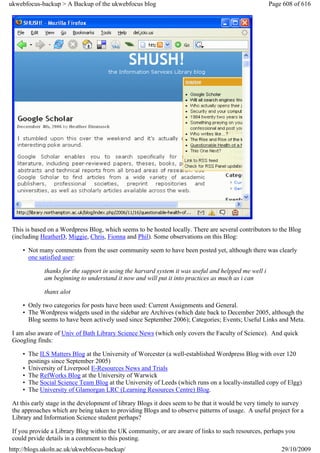 ukwebfocus-backup > A Backup of the ukwebfocus blog                                                   Page 608 of 616




 This is based on a Wordpress Blog, which seems to be hosted locally. There are several contributors to the Blog
 (including HeatherD, Miggie, Chris, Fionna and Phil). Some observations on this Blog:

     • Not many comments from the user community seem to have been posted yet, although there was clearly
       one satisfied user:

             thanks for the support in using the harvard system it was useful and helpped me well i
             am beginning to understand it now and will put it into practices as much as i can

             thanx alot

     • Only two categories for posts have been used: Current Assignments and General.
     • The Wordpress widgets used in the sidebar are Archives (which date back to December 2005, although the
       Blog seems to have been actively used since September 2006); Categories; Events; Useful Links and Meta.

 I am also aware of Univ of Bath Library Science News (which only covers the Faculty of Science). And quick
 Googling finds:

     • The ILS Matters Blog at the University of Worcester (a well-established Wordpress Blog with over 120
       postings since September 2005)
     • University of Liverpool E-Resources News and Trials
     • The RefWorks Blog at the University of Warwick
     • The Social Science Team Blog at the University of Leeds (which runs on a locally-installed copy of Elgg)
     • The University of Glamorgan LRC (Learning Resources Centre) Blog.

 At this early stage in the development of library Blogs it does seem to be that it would be very timely to survey
 the approaches which are being taken to providing Blogs and to observe patterns of usage. A useful project for a
 Library and Information Science student perhaps?

 If you provide a Library Blog within the UK community, or are aware of links to such resources, perhaps you
 could prvide details in a comment to this posting.
http://blogs.ukoln.ac.uk/ukwebfocus-backup/                                                               29/10/2009
 