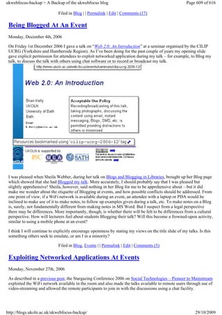 ukwebfocus-backup > A Backup of the ukwebfocus blog                                                     Page 609 of 616

                             Filed in Blog | | Permalink | Edit | Comments (17)

 Being Blogged At An Event
 Monday, December 4th, 2006

 On Friday 1st December 2006 I gave a talk on “Web 2.0: An Introduction” at a seminar organised by the CILIP
 UCRG (Yorkshire and Humberside Region). As I’ve been doing for the past couple of years my opening slide
 gave explicit permission for attendees to exploit networked application during my talk – for example, to Blog my
 talk, to discuss the talk with others using chat software or to record or broadcast my talk.




 I was pleased when Sheila Webber, during her talk on Blogs and Blogging in Libraries, brought up her Blog page
 which showed that she had Blogged my talk. More accurately, I should probably say that I was pleased but
 slightly apprehensive! Sheila, however, said nothing in her Blog for me to be apprehensive about – but it did
 make me wonder about the etiquette of Blogging at events, and how possible conflicts should be addressed. From
 one point of view, if a WiFi network is available during an event, an attendee with a laptop or PDA would be
 inclined to make use of it to make notes, to follow up examples given during a talk, etc. To make notes on a Blog
 is, surely, not fundamentally different from making notes in MS Word. But I suspect from a legal perspective
 there may be differences. More importantly, though, is whether there will be felt to be differences from a cultural
 perspective. How will lecturers feel about students Blogging their talk? Will this become a frowned-upon activity,
 similar to using a mobile phone at an event?

 I think I will continue to explicitly encourage opennness by stating my views on the title slide of my talks. Is this
 something others seek to emulate, or am I in a minority?

                             Filed in Blog, Events | | Permalink | Edit | Comments (5)

 Exploiting Networked Applications At Events
 Monday, November 27th, 2006

 As described in a previous post, the Stargazing Conference 2006 on Social Technologies – Pioneer to Mainstream
 exploited the WiFi network available in the room and also made the talks available to remote users through use of
 video-streaming and allowed the remote participants to join in with the discussions using a chat facility.




http://blogs.ukoln.ac.uk/ukwebfocus-backup/                                                                  29/10/2009
 
