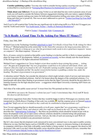 ukwebfocus-backup > A Backup of the ukwebfocus blog                                                       Page 61 of 616

     Consider publishing a policy: You may also wish to consider having a policy covering your use of Twitter,
     as described in a recent post on “Emerging Best Practices For Institutional Use of Twitter“.

     Think about your followers: If you are using Twitter as an individual but also wish to promote areas of your
     work you will need to consider the balance between engagement (chatting with your mates), support (helping
     your mates), requests (asking your mates for held) and dissemination (telling your mates what you’ve being
     doing and what you’re proud of). This was an area I addressed in a post on “Twitter Can Pimp Up Your Stuff
     – But Should It?“.

 And if you’re still sceptical that Twitter has any significant role in delivering traffic to a Web site I’d suggest you
 read the TechCrunch article “For TechCrunch, Twitter = Traffic (A Statistical Breakdown)“.

                              Filed in Twitter | | Permalink | Edit | Comments (4)

 "Is It Really A Good Time To Be Asking For More IT Money?"
 Friday, June 26th, 2009

 Michael Cross in the Technology Guardian asked back in April “Is It Really A Good Time To Be Asking For More
 IT Money?” Michael poked fun at the notion that “as the chancellor announces the largest peacetime deficit in
 history, the IT industry is lining up to say what the government really needs to do is spend more taxpayers’ money
 on computers“. His blunt response: “Dream on“.

 He is, of course, correct to remind us that public sector funding is in decline and this is likely to impact grandiose
 plans for large-scale IT developments. Indeed, as I pointed out recently, we have already seen the recent demise
 of the Hero gateway to UK higher educational institutions.

 Michael Cross’s suggestion is to “freeze budgets at just those needed to keep existing big systems … ticking
 over“. He goes on to propose that “Any new programmes would have to be achieved with Gmail, Flickr, and
 whatever other free stuff can be found on the web. Preferably running on public employees’ own laptops and
 mobile phones” and points out that “the market research firm Gartner is peddling a similar line, under the
 heading ‘The future of government is no government‘”.

 A ridiculous notion? Maybe, but consider the alternatives which might include a lack of services and innovation
 or a move towards centralised solutions. And let’s be honest about the dangers of the centralised solutions. I’ve
 heard people talk about ideas floating in government circles that the Open University should be the provided of e-
 learning resources for the high education sector – a suggestion which Open University e-learning staff I know are
 happy to debunk.

 And what of he wider public sector service? A tweet from Joss Win pointed out that it cost:

     £168,000 to out-source the Treasury’s website last year?! (only 4 visits/minute) http://bit.ly/zndCW Surely
     this deserves full disclosure?

 which led to suggestions from other Twitters that they would be happy to deliver Web pages on a memory stick
 transported on a Rolls-Royce if funding of that scale was available And the response given in Hansard went on
 to add that “Staff costs are not included as they could only be established at disproportionate cost“.

 Now I’m not suggesting that we should necessarily or in all cases require that “new programmes would have to
 be achieved with Gmail, Flickr, and whatever other free stuff can be found on the web” (or, as Tony Hirst
 describes this “Appropriating Technology“). But these are possibilities which should be treated on par with in-
 house development work, just as open source software solutions should be evaluated along side proprietary
 solutions for public sector procurement exercises. And yes, the risks of such out-sourcing to such Web 2.0
 companies should be included in any procurement exercises.

 But let’s also ensure that development work outsourced in more conventional ways is also open to public scrutiny.
 Otherwise we may find that figures such as £168,000 of the public’s money to outsource hosting or development
 to companies which have close links with public sector bodies is being wasted. As Joss suggests, this deserves full
 disclosure! (Oh, and if you don’t think that public sector should be reliant on commerical services, remember that
 the U.S. Government Ask[ed] Twitter to Stay Up for #IranElection Crisis) .
http://blogs.ukoln.ac.uk/ukwebfocus-backup/                                                                   29/10/2009
 