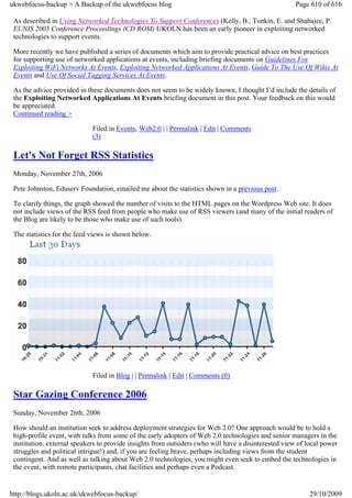 ukwebfocus-backup > A Backup of the ukwebfocus blog                                                   Page 610 of 616

 As described in Using Networked Technologies To Support Conferences (Kelly, B., Tonkin, E. and Shabajee, P.
 EUNIS 2005 Conference Proceedings (CD ROM) UKOLN has been an early pioneer in exploiting networked
 technologies to support events.

 More recently we have published a series of documents which aim to provide practical advice on best practices
 for supporting use of networked applications at events, including briefing documents on Guidelines For
 Exploiting WiFi Networks At Events, Exploiting Networked Applications At Events, Guide To The Use Of Wikis At
 Events and Use Of Social Tagging Services At Events.

 As the advice provided in these documents does not seem to be widely known, I thought I’d include the details of
 the Exploiting Networked Applications At Events briefing document in this post. Your feedback on this would
 be appreciated.
 Continued reading >

                             Filed in Events, Web2.0 | | Permalink | Edit | Comments
                             (3)

 Let's Not Forget RSS Statistics
 Monday, November 27th, 2006

 Pete Johnston, Eduserv Foundation, emailed me about the statistics shown in a previous post.

 To clarify things, the graph showed the number of visits to the HTML pages on the Wordpress Web site. It does
 not include views of the RSS feed from people who make use of RSS viewers (and many of the initial readers of
 the Blog are likely to be those who make use of such tools).

 The statistics for the feed views is shown below.




                             Filed in Blog | | Permalink | Edit | Comments (0)

 Star Gazing Conference 2006
 Sunday, November 26th, 2006

 How should an institution seek to address deployment strategies for Web 2.0? One approach would be to hold a
 high-profile event, with talks from some of the early adopters of Web 2.0 technologies and senior managers in the
 institution, external speakers to provide insights from outsiders (who will have a disinterested view of local power
 struggles and political intrigue!) and, if you are feeling brave, perhaps including views from the student
 contingent. And as well as talking about Web 2.0 technologies, you might even seek to embed the technologies in
 the event, with remote participants, chat facilities and perhaps even a Podcast.


http://blogs.ukoln.ac.uk/ukwebfocus-backup/                                                                29/10/2009
 