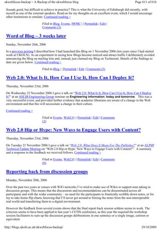 ukwebfocus-backup > A Backup of the ukwebfocus blog                                                  Page 611 of 616

 Sounds good, but difficult to achieve in practice? This is what the University of Edinburgh did recently, with
 myself as one of the external speakers. Read on for my thoughts on an excellent event, which I would encourage
 other institutions to emulate. Continued reading >

                             Filed in Blog, Events, IWMC | | Permalink | Edit |
                             Comments (3)

 Word of Blog – 3 weeks later
 Sunday, November 26th, 2006

 In a previous posting I described how I had launched this Blog on 1 November 2006 (ten years since I had started
 work at UKOLN). As an experiment in seeing how Blogs become noticed and attract traffic I deliberately avoided
 announcing the Blog on mailing lists and, instead, just claimed my Blog on Technorati. Details of the findings to
 date are given below. Continued reading >

                             Filed in Blog | | Permalink | Edit | Comments (5)

 Web 2.0: What Is It, How Can I Use It, How Can I Deploy It?
 Thursday, November 23rd, 2006

 On Wednesday 22 November 2006 I gave a talk on “Web 2.0: What Is It, How Can I Use It, How Can I Deploy
 It?” at an ASLIB Engineering Group seminar on Engineering information: today and tomorrow. This was a
 very successful event, and provided further evidence that academic librarians are aware of a change in the Web
 environment and that this will necessitate a change in their culture.

 Continued reading >

                             Filed in Events, Web2.0 | | Permalink | Edit | Comments
                             (2)

 Web 2.0 Hip or Hype: New Ways to Engage Users with Content?
 Thursday, November 23rd, 2006

 On Tuesday 21 November 2006 I gave a talk on “Web 2.0: What Does It Mean For The Publisher?” at an ALPSP
 Technical Update Meeting on “Web 2.0 Hip or Hype: New Ways to Engage Users with Content?”. A summary
 and a response to the feedback we received follows. Continued reading >

                             Filed in Events, Web2.0 | | Permalink | Edit | Comments
                             (0)

 Reporting back from discussion groups
 Monday, November 20th, 2006

 Over the past two years at venues with WiFi networks I’ve tried to make use of Wikis to support note-taking in
 discussion groups. This means that the discussions and recommendations can be disseminated across all
 participants and with the wider community – no need for the participants to frantically scribble down notes, or for
 my to take home flip charts, knowing that I’ll never get around to freeing the notes from the non-interoperable
 real world and transferring them to a digital environment.

 However the feedback from several events shows that the final report back session seldom seems to work. The
 criticism seems to have been applied to last year’s CETIS conference, as this year the required the workshop
 session facilitators to sum up the discussion groups deliberations in one sentence or a single image, cartoon or
 equivalent.

http://blogs.ukoln.ac.uk/ukwebfocus-backup/                                                               29/10/2009
 