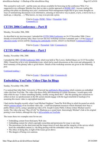 ukwebfocus-backup > A Backup of the ukwebfocus blog                                                  Page 612 of 616

 This seemed to work well – and the notes are always available for browsing on the conference Wiki. I’ve
 suggested to my colleague Marieke Guy that we take a similar approach at IWMW 2007. Anyone reading this
 posting who plans on attending next year’s institutional Web management might like to give some thoughts on
 ways of summarising discussions in an informative, amusing or innovative way (a poem, a lyric, a movie tie-in, a
 mash-up, a videoclip, …). Who knows, we may even provide a prize.

                             Filed in Events, IWMC, Wikis | | Permalink | Edit |
                             Comments (1)

 CETIS 2006 Conference – Part II
 Monday, November 20th, 2006

 As described in my previous post, I attended the CETIS 2006 Conference on 14-15 November 2006. I have
 already reviewed the plenary talks. Here I review the two workshop sessions I attended: part 1 of the Future of
 education media session and the Thinking the unthinkable session, which I co-facilitated. Continued reading >

                             Filed in Events | | Permalink | Edit | Comments (1)

 CETIS 2006 Conference – Part I
 Sunday, November 19th, 2006

 I attended the JISC CETIS Conference 2006, which was held at The Lowry, Salford Quays on 14-15 November
 2006. I found this to be a very stimulating event, which led to much discussions at the event and subsequently. A
 brief summary of the plenary talks is given below. Details of the workshop sessions are given in the following
 post.

 Continued reading >

                             Filed in Events | | Permalink | Edit | Comments (0)

 Embedding YouTube Video Clips In Blogs
 Sunday, November 19th, 2006

 I’ve noticed that John Dale, University of Warwick has published a Blog posting which contains an embedded
 video clip from YouTube. The video clip shows Billy Idol dreaming of a white christmas. I would agree with
 John when he says “is there something terribly, terribly wrong about this?”. But this posting also caused me to
 reflect on how we (professionals in the HE sector) should engage with the legal minefield of mashups (I’m
 assuming this music video is copyrighted material).

 I had similar thoughts recently when I read Michael Stephens’ TameThe Web Blog in which he posted an article
 which contains details of an excellent video clip – a staff development resources which illustrates how busy a
 public library can be, using a speeded up video of St. Joseph County Public Library (where Michael used to
 work). The video clip uses “Ray of Life” by Madonna as a sound track. Interestingly Michael’s link to his original
 posting is now broken, although the clip is still available on YouTube.

 The issues these two examples raise for me are:

     • Embedding content from third party Web sites
     • Embedding content for which copyright ownership and permission for reuse is not clear
     • The persistence (in the short term and the longer term) of such data and the integrity of the service which
       hosts the embedded content (i.e. the Blog posting with the embedded video clip, in this case).
     • The ethics of doing this, in light of the issues given above.
     • The dangers of being over-cautious.



http://blogs.ukoln.ac.uk/ukwebfocus-backup/                                                               29/10/2009
 