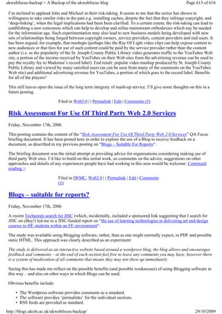 ukwebfocus-backup > A Backup of the ukwebfocus blog                                                      Page 613 of 616

 I’m inclined to applaud John and Michael in their risk-taking. It seems to me that the sector has shown in
 willingness to take similar risks in the past e.g. installing caches, despite the fact that they infringe copyright, and
 ‘deep-linking’, when the legal implications had been been clarified. To a certain extent, the risk-taking can lead to
 establishing a new concensus which can help to develop and refine mainstream orthodoxies which nay be needed
 for the information age. Such experimentation may also lead to new business models being developed with new
 sets of relationships being forged between copyright owners, service providers, content providers and end users. It
 has been argued, for example, that mashups (perhaps like the Ray Of Light video clip) can help expose content to
 new audiences or that fees for use of such content could be paid by the service provider rather than the content
 author (i.e. as the popularity of the St. Joseph County Public Library video generates traffic to the YouTubes Web
 site, a portion of the income received by YouTubes on their Web sites from the advertising revenue can be used to
 pay the royalty fee to Madonna’s record label). End result: popular video mashup produced by St. Joseph County
 Public Library and viewed by many satisfied users (as can be seen from many of the comments on the YouTubes
 Web site) and additional advertising revenue for YouTubes, a portion of which goes to the record label. Benefits
 for all of the players?

 This still leaves open the issue of the long term integrety of mash-up service. I’ll give some thoughts on this in a
 future posting.

                              Filed in Web2.0 | | Permalink | Edit | Comments (3)

 Risk Assessment For Use Of Third Party Web 2.0 Services
 Friday, November 17th, 2006

 This posting contains the content of the “Risk Assessment For Use Of Third Party Web 2.0 Services” QA Focus
 briefing document. It has been posted here in order to explore the use of a Blog to receive feedback on a
 document, as described in my previous posting on “Blogs – Suitable For Reports“.

 The briefing document was the initial attempt at providing advice for organisations considering making use of
 third party Web sites. I’d like to build on this initial work, so comments on the advice, suggestions on other
 approaches and details of any experiences people have had working in this area would be welcome. Continued
 reading >

                              Filed in IWMC, Web2.0 | | Permalink | Edit | Comments
                              (1)

 Blogs – suitable for reports?
 Friday, November 17th, 2006

 A recent Technorati search for JISC (which, incidentally, included a sponsored link suggesting that I search for
 JISC on eBay!) led me to a JISC-funded report on “the use of learning technologies in delivering art and design
 courses to HE students within an FE environment“.

 The study was available using Blogging software, rather, than as one might normally expect, in PDF and possible
 static HTML. This approach was clearly described as an experiment:

 The study is delivered as an interactive website based around a wordpress blog, the blog allows and encourages
 feedback and comments – at the end of each section feel free to leave any comments you may have, however there
 is a system of moderation of all comments that means they may not show up immediately.

 Seeing this has made me reflect on the possible benefits (and possible weaknesses) of using Blogging software in
 this way – and also on other ways in which Blogs can be used.

 Obvious benefits include:

     • The Wordpress software provides comments as a standard.
     • The software provdies ‘permalinks’ for the individual sections.
     • RSS feeds are provided as standard.
http://blogs.ukoln.ac.uk/ukwebfocus-backup/                                                                   29/10/2009
 
