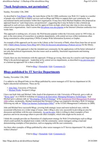 ukwebfocus-backup > A Backup of the ukwebfocus blog                                                   Page 615 of 616

 "Seek forgiveness, not permission"
 Sunday, November 12th, 2006

 As described in Tom Roper’s Blog, the main theme of the ILI 2006 conference was Web 2.0. I spoke to a number
 of people who would like to deploy services such as Blogs and Wikis to support their user community, but
 encountered inertia and resistance within their organisation. It may have been Michael Stephens who proposed an
 approach based on “seek forgiveness, not permission”, suggesting that it may be better to take a bottom-up
 approach to such services, rather than wait for approval from on-high, which may take time in slow-moving,
 conservative organisations. And it seems that this phrase was also popular at the Internet Librarian conference two
 weeks later.

 This approach is nothing new, of course: the Web became popular within the University sector in 1993-4 due, in
 part, to the innovations of researchers in academic departments, with central services within institutions often
 being committed to either proprietary CWISs (Campus Wide Information Systems) or Gopher .

 An example of this approach can be seen in the Library at the University of Bath, where Kara Jones has set up not
 only a Bath Library Science News Blog and a Wiki for discussin and planning a Podcast service for the library.

 An advantage of this approach is that the intended user community for the applications will be better informed of
 not only the technical requirements, but also issues such as usability, functional requirements and training
 implications.

 Clearly there are also limitations with this approach. If things go wrong, there may be a need to seek forgiveness!
 What is the preferred approach – leadership set by central service departments, as described in my previous post,
 or a bottom-up approach? Or is there a third way?

                             Filed in Blog | | Permalink | Edit | Comments (2)

 Blogs published by IT Service Departments
 Sunday, November 12th, 2006

 I’ve added to my Blogroll links to two Blogs published by senior managers of IT Service department in UK
 higher educational institutions. These are by:

     • John Dale, University of Warwick
     • Michael Webb, Newport College

 I have met both John and Michael. John, head of development at e-lab, University of Warwick, gave a talk on
 “Being Agile” at a UKOLN workshop on Initiatives & Innovation: Managing Disruptive Technologies. And
 Michael gave a plenary talk on “Developing a Web 2.0 Strategy” at the Institutional Web Management Workshop
 2006 (where, incidentally, Michael mentioned that Newport College was inspired to develop a Web 2.0 strategy
 following my talk on “What Can Internet Technologies Offer?” at the UCISA Management Conference in 2004).

 John and Michael have successful Blogs, covering both strategic issues and more technical ones, with the
 occasional reflections on a wider range of issues. John’s Blog is also very successful in providing an area for
 discussion and debate with his user community. As can be seen, John is willing to share examples of best
 practices and invite encourage others to provide other examples, which John might not be aware of.

 I think this example provides an illustration of a deployment strategy for Web 2.0 technologies such as Blogs
 which could usefully be adopted more widely with the community: senior managers setting a lead and
 demonstrating examples of best practices, such as engaging with the user community.

 Are there other examples of Blogs published by other senior managers in IT Service departments? Or, indeed,
 within Libraries?

                             Filed in Blog | | Permalink | Edit | Comments (2)


http://blogs.ukoln.ac.uk/ukwebfocus-backup/                                                                29/10/2009
 