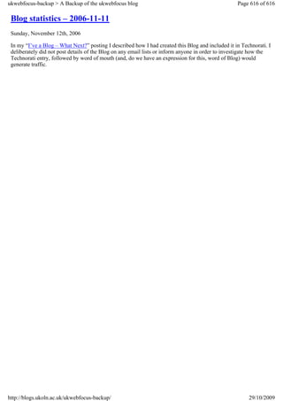 ukwebfocus-backup > A Backup of the ukwebfocus blog                                                Page 616 of 616

 Blog statistics – 2006-11-11
 Sunday, November 12th, 2006

 In my “I’ve a Blog – What Next?” posting I described how I had created this Blog and included it in Technorati. I
 deliberately did not post details of the Blog on any email lists or inform anyone in order to investigate how the
 Technorati entry, followed by word of mouth (and, do we have an expression for this, word of Blog) would
 generate traffic.




http://blogs.ukoln.ac.uk/ukwebfocus-backup/                                                             29/10/2009
 