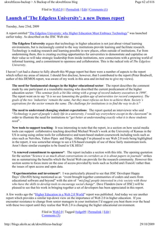 ukwebfocus-backup > A Backup of the ukwebfocus blog                                                      Page 62 of 616

                              Filed in Web2.0 | | Permalink | Edit | Comments (1)

 Launch of 'The Edgeless University': a new Demos report
 Tuesday, June 23rd, 2009

 A report entitled “The Edgeless University: why Higher Education Must Embrace Technology” was launched
 earlier today. As described on the JISC Web site:

     The Edgeless University argues that technology in higher education is not just about virtual learning
     environments, but is increasingly central to the way institutions provide learning and facilitate research.
     Technology is making research and learning possible in new places, often outside of institutions. Far from
     undermining them, this is creating exciting opportunities for universities to demonstrate and capitalise on
     their value so will take strategic leadership from inside institutions, new connections with a growing world of
     informal learning, and a commitment to openness and collaboration. This is the radical role of The Edgeless
     University.

 I haven’t yet had a chance to fully absorb this 90 page report but there were a number of aspects to the report
 which reflect my areas of interest. I should first disclose, however, that I contributed to the report (Peter Bradwell,
 author of this DEMOS report, was aware of my work in this area and invited me to give my views).

     The need for fundamental changes in the higher educational sector: The report describes the comment
     made by one participant at a roundtable meeting who described the current predicament of the higher
     education sector: ‘This seminar feels a bit like sitting with a group of record industry executives in 1999’.
     The report went on to say “It is no use lamenting the golden age of universities (or record companies). The
     goals of the two ‘industries’ remain the same, but they must refocus on how to achieve them. Society’s
     aspirations for the sector remain the same. The challenge for institutions is to find the way to do it.“

     The need to understand changing student expectations: The report quoted an interviewee who said
     “Technology is part of people’s daily life in a university, I would say everywhere except in the classroom” in
     order to illustrate the need for institutions to “get better at understanding exactly what it is these students
     need” .

     New tools to support teaching: It was interesting to note that the report, in a section on how social media
     tools can support collaborative teaching described Michael Wesch’s work at the University of Kansas in the
     US in using using online tools for collaborative and team-based student coursework including tools such as
     sites such as Netvibes, Yahoo Pipes and Diigo. Although I’m pleased to see Web 2.0 tools being highlighted
     in the report, it was somewhat strange to see a US-based example of use of these fairly mainstream tools.
     Aren’t there similar examples to be found in UK HEIs?

     “A renewed commitment to openness“: The report includes a section with this title. The opening quotation
     for the section “Science is as much about conversations in corridors as it is about papers in journals” strikes
     me as summarising the benefits which the Social Web can provide for the research community. However this
     section seems to focus more on the ease of access provided by tools such as Scribd and iTunesU rather than
     the issues of open access and open data.

     “Experimentation and investment“: I was particularly pleased to see that JISC Developer Happy
     Days’ (Dev8D) being mentioned as an “event brought together communities of coders and users from
     educational software and beyond” with the aim of “mix[ing] people interested in civic society with those
     who have the skills to develop tools to encourage social change“. Dave Flanders (now of JISC) will be
     pleased to see that his work in bringing together a set of developers has been appreciated in this report.

 A few weeks ago the “Higher Education in a Web 2.0 World” report was published. And today we see another
 report which provides a similar top-down view on the importance of Web 2.0 in higher education. If you
 encounter resistance to change from senior managers in your institution I’d suggest you beat them over the head
 with these two report until they realise that Web 2.0 is changing the higher educational environment.

                              Filed in Web2.0 | Tagged #edge09 | Permalink | Edit |
                              Comments (5)

http://blogs.ukoln.ac.uk/ukwebfocus-backup/                                                                  29/10/2009
 