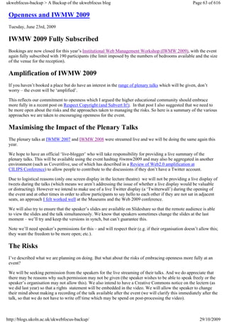ukwebfocus-backup > A Backup of the ukwebfocus blog                                                      Page 63 of 616

 Openness and IWMW 2009
 Tuesday, June 23rd, 2009

 IWMW 2009 Fully Subscribed
 Bookings are now closed for this year’s Institutional Web Management Workshop (IWMW 2009), with the event
 again fully subscribed with 190 participants (the limit imposed by the numbers of bedrooms available and the size
 of the venue for the reception).

 Amplification of IWMW 2009
 If you haven’t booked a place but do have an interest in the range of plenary talks which will be given, don’t
 worry – the event will be ‘amplified’.

 This reflects our commitment to openness which I argued the higher educational community should embrace
 more fully in a recent post on Respect Copyright (and Subvert It!). In that post I also suggested that we need to
 be more open about the risks and the approaches taken to managing the risks. So here is a summary of the various
 approaches we are taken to encouraging openness for the event.

 Maximising the Impact of the Plenary Talks
 The plenary talks at IWMW 2007 and IWMW 2008 were streamed live and we will be doing the same again this
 year.

 We hope to have an official ‘live-blogger’ who will take responsibility for providing a live summary of the
 plenary talks. This will be available using the event hashtag #iwmw2009 and may also be aggregated in another
 environment (such as Coveritlive, use of which has described in a Review of Web2.0 amplification at
 CILIPS Conference) to allow people to contribute to the discussions if they don’t have a Twitter account.

 Due to logistical reasons (only one screen display in the lecture theatre) we will not be providing a live display of
 tweets during the talks (which means we aren’t addressing the issue of whether a live display would be valuable
 or distracting). However we intend to make use of a live Twitter display (a ‘Twitterwall’) during the opening of
 the event and at other times in order to allow participants to say hello to each other if they are not sat in adjacent
 seats, an approach I felt worked well at the Museums and the Web 2009 conference.

 We will also try to ensure that the speaker’s slides are available on Slideshare so that the remote audience is able
 to view the slides and the talk simultaneously. We know that speakers sometimes change the slides at the last
 moment – we’ll try and keep the versions in synch, but can’t guarantee this.

 Note we’ll need speaker’s permissions for this – and will respect their (e.g. if their organisation doesn’t allow this;
 they want the freedom to be more open; etc.).

 The Risks
 I’ve described what we are planning on doing. But what about the risks of embracing openness more fully at an
 event?

 We will be seeking permission from the speakers for the live streaming of their talks. And we do appreciate that
 there may be reasons why such permission may not be given (the speaker wishes to be able to speak freely or the
 speaker’s organisation may not allow this). We also intend to have a Creative Commons notice on the lectern (as
 we did last year) so that a rights statement will be embedded in the video. We will allow the speaker to change
 their mind about making a recording of the talk available after the event (we will clarify this immediately after the
 talk, so that we do not have to write off time which may be spend on post-processing the video).



http://blogs.ukoln.ac.uk/ukwebfocus-backup/                                                                  29/10/2009
 