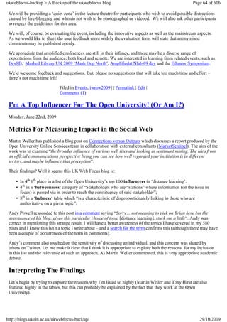 ukwebfocus-backup > A Backup of the ukwebfocus blog                                                    Page 64 of 616

 We will be providing a ‘quiet zone’ in the lecture theatre for participants who wish to avoid possible distractions
 caused by live-blogging and who do not wish to be photographed or videoed. We will also ask other participants
 to respect the guidelines for this area.

 We will, of course, be evaluating the event, including the innovative aspects as well as the mainstream aspects.
 As we would like to share the user feedback more widely the evaluation form will state that anonymised
 comments may be published openly.

 We appreciate that amplified conferences are still in their infancy, and there may be a diverse range of
 expectations from the audience, both local and remote. We are interested in learning from related events, such as
 Dev8D, Mashed Library UK 2009 ‘Mash Oop North’, Amplifiedat Nlab 09 day and the Eduserv Symposium.

 We’d welcome feedback and suggestions. But, please no suggestions that will take too much time and effort –
 there’s not much time left!

                             Filed in Events, iwmw2009 | | Permalink | Edit |
                             Comments (1)

 I'm A Top Influencer For The Open University! (Or Am I?)
 Monday, June 22nd, 2009

 Metrics For Measuring Impact in the Social Web
 Martin Weller has published a blog post on Connections versus Outputs which discusses a report produced by the
 Open University Online Services team in collaboration with external consultants (MarketSentinel). The aim of the
 work was to examine “the broader influence of various web sites and looking at sentiment mining. The idea from
 an official communications perspective being you can see how well regarded your institution is in different
 sectors, and maybe influence that perception“.

 Their findings? Well it seems this UK Web Focus blog is:

     • In 4th 6th place in a list of the Open University’s top 100 influencers in ‘distance learning’;
     • 4th in a ‘betweenness‘ category of “Stakeholders who are “stations” where information (on the issue in
       focus) is passed via in order to reach the constituency of said stakeholder”;
     • 8th in a ‘hubness‘ table which “is a characteristic of disproportionately linking to those who are
       authoritative on a given topic”.

 Andy Powell responded to this post in a comment saying “Sorry… not meaning to pick on Brian here but the
 appearance of his blog, given this particular choice of topic [distance learning], stuck out a little“. Andy was
 correct in mentioning this strange result. I will have a better awareness of the topics I have covered in my 580
 posts and I know this isn’t a topic I write about – and a search for the term confirms this (although there may have
 been a couple of occurrences of the term in comments).

 Andy’s comment also touched on the sensitivity of discussing an individual, and this concern was shared by
 others on Twitter. Let me make it clear that I think it is appropriate to explore both the reasons for my inclusion
 in this list and the relevance of such an approach. As Martin Weller commented, this is very appropriate academic
 debate.

 Interpreting The Findings
 Let’s begin by trying to explore the reasons why I’m listed so highly (Martin Weller and Tony Hirst are also
 featured highly in the tables, but this can probably be explained by the fact that they work at the Open
 University).




http://blogs.ukoln.ac.uk/ukwebfocus-backup/                                                                29/10/2009
 