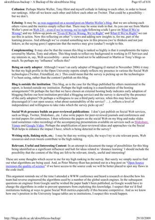 ukwebfocus-backup > A Backup of the ukwebfocus blog                                                     Page 65 of 616

     Collusion: Perhaps Martin Weller, Tony Hirst and myself collude in linking to each other, in order to boost
     our rankings. After all we know each other and follow each other on Twitter. That could be a possibility –
     but we don’t.

     Echoing: It may be, as was suggested on a second post on Martin Weller’s blog, that we are echoing each
     others views and the metrics simply reflect that. There may be some truth in that. As you can see from Martin
     Weller’s post on Web 2.0 – even if we’re wrong, we’re right following a talk I gave on What If We’re
     Wrong? and my follow-up posts on “Even If We’re Wrong, We’re Right” and What If We’re Right? we can
     see this in action. Now this reflecting on other’’s views and adding new insights is, for me, part of the
     learning process. And although we’ve created something new in this process (we’re thinkers and not just
     linkers, as the saying goes) I appreciate that the metrics may give (undue?) weight to this.

     Complementing: It may also be that the reason this blog is ranked so highly is that it complements the topics
     covered by Martin, Tony and others. This blog tends to reflect my background in working in IT Services and
     my interests in, say, Web accessibility – areas which tend not to be addressed in Martin or Tony’s blogs so
     much. So perhaps my ‘influence’ reflects this?

     Being an early adopter: Although I wasn’t an early adopter of blogging (I started in November 2006) it may
     be that my high profile in the Open University reports simply reflects my presence in various the Social Web
     technologies (Twitter, Friendfeed, etc.) This could mean that the survey is picking up on the technologies
     I’ve been using, rather than the content I publish on this blog.

     Blog is outside the institution: This blog, as is the case for the blogs published by others mentioned in the
     report, is hosted outside my institution. Perhaps the high ranking is a manifestation of the hosting
     arrangements? Or perhaps the fact that we have chosen an external hosting body indicates early adoption of
     blogging (before our host institution provided a blogging service) and the survey is skewed by the presence
     of the early adopters? Or perhaps a willingness to use a third party service, when this may have been
     discouraged (it’s not open source; what about sustainability of the service? …) , reflects a level of
     independence and willingness to take risks which the survey picks up on?

     Social Web presence builds on peer-reviewed publications: I don’t just publish on Social Web services,
     such as blogs, Twitter, Slideshare., etc. I also write papers for peer-reviewed journals and conferences and
     invited papers for conferences. I then reference the papers on the social Web on my blog and make slides
     (and sometimes video recording) of the accompanying presentations available on services such as Slideshare,
     Vimeo and Google Video. Perhaps the amplification of peer-reviewed ideas and approaches via the Social
     Web helps to enhance the impact I have, which is being detected in the survey?

     Writing style, linking style, etc.: I may be that my writing style, the ways I try to cite relevant posts, Web
     resources and even tweets contribute to the high ranking.

     Relevant, Useful and Interesting Content: In an attempt to document the range of possibilities for this blog
     being identified as a significant influencer and hub for ideas related to ‘distance learning’ I should include the
     possibility that the content of the blog are felt to be relevant, timely, useful and interesting!

 These are some thoughts which occur to me for my high ranking in the survey. But surely we simply need to find
 out what algorithms are being used. And, as Peter Murray-Rust has pointed out in a bog post on “Open Source
 increases the quality of science” if we have access to the source code we will be better placed to spot any flaws in
 the code itself.

 This argument reminds me of the time I attended a WWW conference and heard a research er describe how his
 team had reverse engineered the algorithms used by a number of the global search engines. In the subsequent
 questions an engineer from Google said he wished the paper hadn’t been published, as Google would have to
 change the algorithms in order to prevent spammers from exploiting this knowledge. I suspect that we’d find
 institutions looking at ways to game Social Web metrics,especially if this became competitive. And as we know
 how one’s position in the University league tables are to institutions, I suspect this would happen.




http://blogs.ukoln.ac.uk/ukwebfocus-backup/                                                                 29/10/2009
 